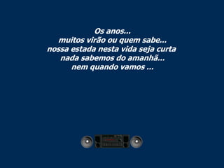 Os anos...
   muitos virão ou quem sabe...
nossa estada nesta vida seja curta
   nada sabemos do amanhã...
      nem quando vamos ...
 