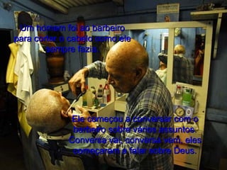 Um homem foi ao barbeiro para cortar o cabelo como ele sempre fazia. Ele começou a conversar com o barbeiro sobre vários assuntos. Conversa vai, conversa vem, eles começaram a falar sobre Deus. 