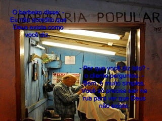 O barbeiro disse: - Eu não acredito que Deus exista como você diz.  - Por que você diz isto? - o cliente perguntou. - Bem, é muito simples. Você só precisa sair na rua para ver que Deus não existe. 