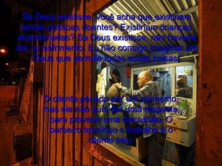 Se Deus existisse, você acha que existiriam tantas pessoas doentes? Existiriam crianças abandonadas? Se Deus existisse, não haveria dor ou sofrimento. Eu não consigo imaginar um Deus que permite todas essas coisas. O cliente pensou por um momento, mas ele não quis dar uma resposta, para prevenir uma discussão. O barbeiro terminou o trabalho e o cliente saiu. 