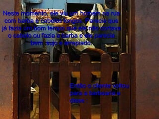 Neste momento, ele viu um homem na rua com barba e cabelos longos. Parecia que já fazia um bom tempo que ele não cortava o cabelo ou fazia a barba e ele parecia bem  sujo e arrepiado. Então o cliente voltou para a barbearia e disse : 