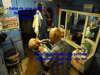 - Sabe de uma coisa ? Barbeiros não existem! -Como assim eles não existem? perguntou o barbeiro. -Eu sou um. 