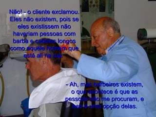 Não! - o cliente exclamou. Eles não existem, pois se eles existissem não haveriam pessoas com barba e cabelos longos como aquele homem que está ali na rua.  - Ah, mas barbeiros existem, o que acontece é que as pessoas não me procuram, e isso é uma opção delas. 