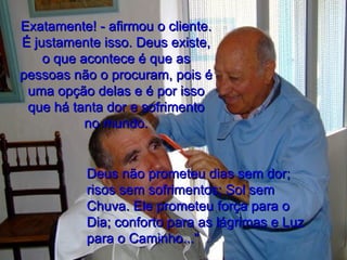 Exatamente! - afirmou o cliente. É justamente isso. Deus existe, o que acontece é que as pessoas não o procuram, pois é uma opção delas e é por isso que há tanta dor e sofrimento no mundo. Deus não prometeu dias sem dor; risos sem sofrimentos; Sol sem Chuva. Ele prometeu força para o Dia; conforto para as lágrimas e Luz para o Caminho..." 