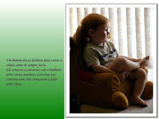 Um homem foi ao barbeiro para cortar o cabelo como ele sempre fazia.  Ele começou a conversar com o barbeiro sobre vários assuntos. Conversa vai, conversa vem, eles começaram a falar sobre Deus.  