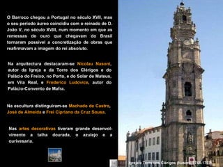 Na arquitectura destacaram-se  Nicolau Nasoni , autor da Igreja e da Torre dos Clérigos e do Palácio do Freixo, no Porto, e do Solar de Mateus, em Vila Real, e  Frederico Ludovice , autor do Palácio-Convento de Mafra. O Barroco chegou a Portugal no século XVII, mas o seu período áureo coincidiu com o reinado de D. João V, no século XVIII, num momento em que as remessas de ouro que chegavam do Brasil tornaram possível a concretização de obras que reafirmavam a imagem do rei absoluto. Na escultura distinguiram-se  Machado de Castro ,  José de Almeida  e  Frei Cipriano da Cruz Sousa . Nas  artes decorativas  tiveram grande desenvol-vimento a talha dourada, o azulejo e a ourivesaria. Igreja e Torre dos Clérigos (Nasoni, 1748-1763). 