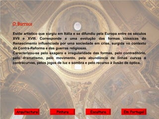 O Barroco Estilo artístico que surgiu em Itália e se difundiu pela Europa entre os séculos XVII e XVIII. Corresponde a uma evolução das formas clássicas do Renascimento influenciada por uma sociedade em crise, surgida no contexto da Contra-Reforma e das guerras religiosas. Caracterizou-se pelo exagero e irregularidade das formas, pelo contraditório, pelo dramatismo, pelo movimento,   pela abundância de linhas curvas e contracurvas, pelos jogos de luz e sombra e pelo recurso à ilusão de óptica. Arquitectura Pintura Escultura Em Portugal 