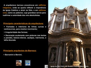    Fachadas e interiores de linhas curvas e contracurvas, para mostrar movimento;    Irregularidade das formas;    Decoração exuberante com pinturas nos tectos e paredes, baixos-relevos,   azulejos, mármores, e talha dourada. Principais características da arquitectura:    Borromini e Bernini. Principais arquitectos do Barroco: A arquitectura barroca encontra-se em  edifícios religiosos , onde se queria reflectir a imponência da Igreja Católica e atrair os fiéis, e em  edifícios civis , como os palácios, cuja grandeza servia para reafirmar a autoridade dos reis absolutistas. Igreja de San Carlo alle Quattro Fontane (Borromini). 