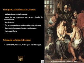    Utilização de cores intensas;    Jogo de luz e sombras para criar a ilusão de profundidade;    Movimento;    Forte expressão de sentimentos / dramatismo;    Composições assimétricas, na diagonal.    Natureza-Morta Principais características da pintura:    Rembrandt, Rubens, Velásquez e Caravaggio. Principais pintores do Barroco: A Coroação de Cristo (Van Dyck, 1620). 