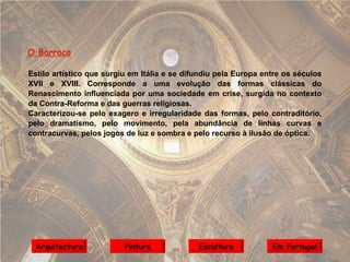O Barroco Estilo artístico que surgiu em Itália e se difundiu pela Europa entre os séculos XVII e XVIII. Corresponde a uma evolução das formas clássicas do Renascimento influenciada por uma sociedade em crise, surgida no contexto da Contra-Reforma e das guerras religiosas. Caracterizou-se pelo exagero e irregularidade das formas, pelo contraditório, pelo dramatismo, pelo movimento,   pela abundância de linhas curvas e contracurvas, pelos jogos de luz e sombra e pelo recurso à ilusão de óptica. Arquitectura Pintura Escultura Em Portugal 