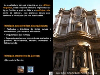    Fachadas e interiores de linhas curvas e contracurvas, para mostrar movimento;    Irregularidade das formas;    Decoração exuberante com pinturas nos tectos e paredes, baixos-relevos,   azulejos, mármores, e talha dourada. Principais características da arquitectura:    Borromini e Bernini. Principais arquitectos do Barroco: A arquitectura barroca encontra-se em  edifícios religiosos , onde se queria reflectir a imponência da Igreja Católica e atrair os fiéis, e em  edifícios civis , como os palácios, cuja grandeza servia para reafirmar a autoridade dos reis absolutistas. Igreja de San Carlo alle Quattro Fontane (Borromini). 