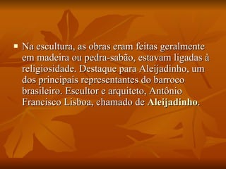 Na escultura, as obras eram feitas geralmente em madeira ou pedra-sabão, estavam ligadas à religiosidade. Destaque para Aleijadinho, um dos principais representantes do barroco brasileiro. Escultor e arquiteto, Antônio Francisco Lisboa, chamado de  Aleijadinho .  