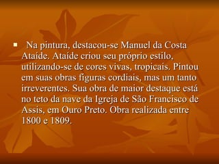    Na pintura, destacou-se Manuel da Costa Ataíde. Ataíde criou seu próprio estilo, utilizando-se de cores vivas, tropicais. Pintou em suas obras figuras cordiais, mas um tanto irreverentes. Sua obra de maior destaque está no teto da nave da Igreja de São Francisco de Assis, em Ouro Preto. Obra realizada entre 1800 e 1809.  