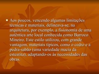 Aos poucos, vencendo algumas limitações técnicas e materiais, delineava-se, na arquitetura, por exemplo, a fisionomia de uma autêntica arte local conhecida como Barroco Mineiro. Este estilo utilizou, com grande vantagem, materiais típicos, como o cedro e a pedra-sabão (uma variedade macia da esteatita), adaptando-os às necessidades das obras.  