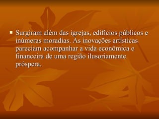Surgiram além das igrejas, edifícios públicos e inúmeras moradias. As inovações artísticas pareciam acompanhar a vida econômica e financeira de uma região ilusoriamente próspera.  
