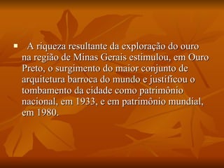    A riqueza resultante da exploração do ouro na região de Minas Gerais estimulou, em Ouro Preto, o surgimento do maior conjunto de arquitetura barroca do mundo e justificou o tombamento da cidade como patrimônio nacional, em 1933, e em patrimônio mundial, em 1980. 