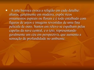    A arte barroca evoca a religião em cada detalhe: altares, geralmente em madeira, expõe ricos ornamentos espirais ou florais e é todo entalhado com figuras de anjos e imagens revestidas de uma fina película de ouro. Santos em relevo se espalham pelas capelas da nave central, e o teto, representando geralmente um céu em perspectiva, que aumenta a sensação de profundidade no ambiente. 