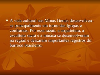 A vida cultural nas Minas Gerais desenvolveu-se principalmente em torno das Igrejas e confrarias. Por essa razão, a arquitetura, a escultura sacra e a música se desenvolveram na região e deixaram importantes registros do barroco brasileiro. 
