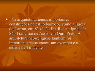    Na arquitetura, temos importantes construções no estilo barroco,  como a Igreja do Carmo, em São João Del Rei e a Igreja de São Francisco de Assis, em Ouro Preto. A arquitetura não-religiosa também foi importante nessa época, um exemplo é a cidade de Tiradentes.   