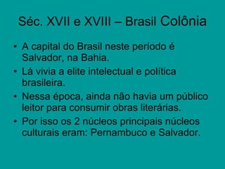 Séc. XVII e XVIII – Brasil  Colônia A capital do Brasil neste período é   Salvador, na Bahia. Lá vivia a elite intelectual e política brasileira. Nessa época, ainda não havia um público leitor para consumir obras literárias. Por isso os 2 núcleos principais núcleos culturais eram: Pernambuco e Salvador.  