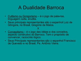 A Dualidade Barroca Cultismo ou Gongorismo  – é o jogo de palavras, linguagem culta, erudita.  Seus principais representantes são o espanhol Luiz de Gôngora, no Brasil, Gregório de Matos. X Conceptismo  – é o jogo das idéias e dos conceitos, aspecto construtivo do Barroco. Tem o propósito de convencer, raciocínio lógico. Seus Principais representantes são o espanhol Francisco de Quevedo e no Brasil, Pe. Antônio Vieira. 