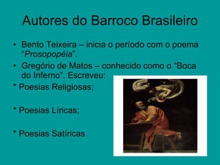 Autores do Barroco Brasileiro Bento Teixeira – inicia o período com o poema “ Prosopopéia ”. Gregório de Matos – conhecido como o “Boca do Inferno”. Escreveu: * Poesias Religiosas; * Poesias Líricas; * Poesias Satíricas. 