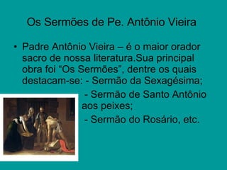 Os Sermões de Pe. Antônio Vieira   Padre Antônio Vieira – é o maior orador sacro de nossa literatura.Sua principal obra foi “Os Sermões”, dentre os quais destacam-se: - Sermão da Sexagésima;   - Sermão de Santo Antônio  aos peixes;   - Sermão do Rosário, etc. 