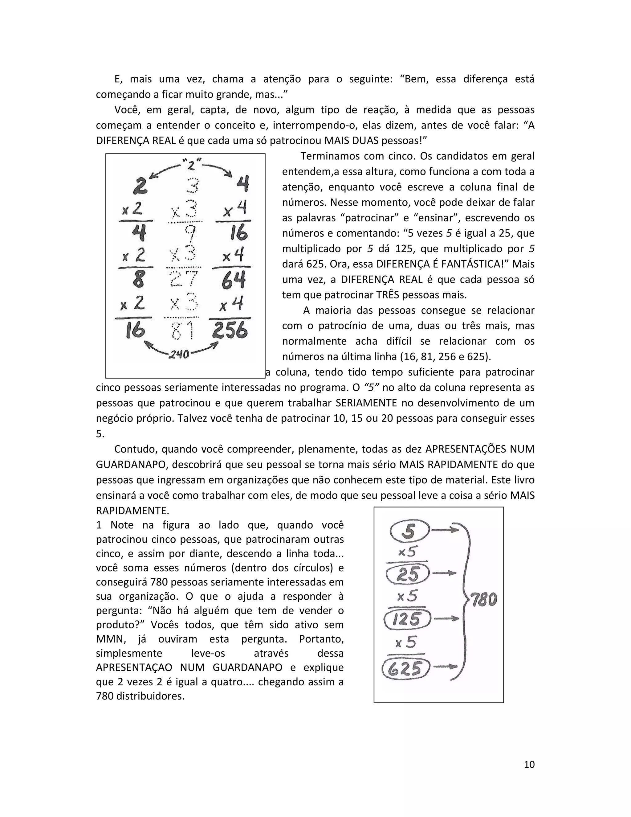 10
E, mais uma vez, chama a atenção para o seguinte: “Bem, essa diferença está
começando a ficar muito grande, mas...”
Você, em geral, capta, de novo, algum tipo de reação, à medida que as pessoas
começam a entender o conceito e, interrompendo-o, elas dizem, antes de você falar: “A
DIFERENÇA REAL é que cada uma só patrocinou MAIS DUAS pessoas!”
Terminamos com cinco. Os candidatos em geral
entendem,a essa altura, como funciona a com toda a
atenção, enquanto você escreve a coluna final de
números. Nesse momento, você pode deixar de falar
as palavras “patrocinar” e “ensinar”, escrevendo os
números e comentando: “5 vezes 5 é igual a 25, que
multiplicado por 5 dá 125, que multiplicado por 5
dará 625. Ora, essa DIFERENÇA É FANTÁSTICA!” Mais
uma vez, a DIFERENÇA REAL é que cada pessoa só
tem que patrocinar TRÊS pessoas mais.
A maioria das pessoas consegue se relacionar
com o patrocínio de uma, duas ou três mais, mas
normalmente acha difícil se relacionar com os
números na última linha (16, 81, 256 e 625).
Imagine-se, portanto, na última coluna, tendo tido tempo suficiente para patrocinar
cinco pessoas seriamente interessadas no programa. O “5” no alto da coluna representa as
pessoas que patrocinou e que querem trabalhar SERIAMENTE no desenvolvimento de um
negócio próprio. Talvez você tenha de patrocinar 10, 15 ou 20 pessoas para conseguir esses
5.
Contudo, quando você compreender, plenamente, todas as dez APRESENTAÇÕES NUM
GUARDANAPO, descobrirá que seu pessoal se torna mais sério MAIS RAPIDAMENTE do que
pessoas que ingressam em organizações que não conhecem este tipo de material. Este livro
ensinará a você como trabalhar com eles, de modo que seu pessoal leve a coisa a sério MAIS
RAPIDAMENTE.
1 Note na figura ao lado que, quando você
patrocinou cinco pessoas, que patrocinaram outras
cinco, e assim por diante, descendo a linha toda...
você soma esses números (dentro dos círculos) e
conseguirá 780 pessoas seriamente interessadas em
sua organização. O que o ajuda a responder à
pergunta: “Não há alguém que tem de vender o
produto?” Vocês todos, que têm sido ativo sem
MMN, já ouviram esta pergunta. Portanto,
simplesmente leve-os através dessa
APRESENTAÇAO NUM GUARDANAPO e explique
que 2 vezes 2 é igual a quatro.... chegando assim a
780 distribuidores.
 