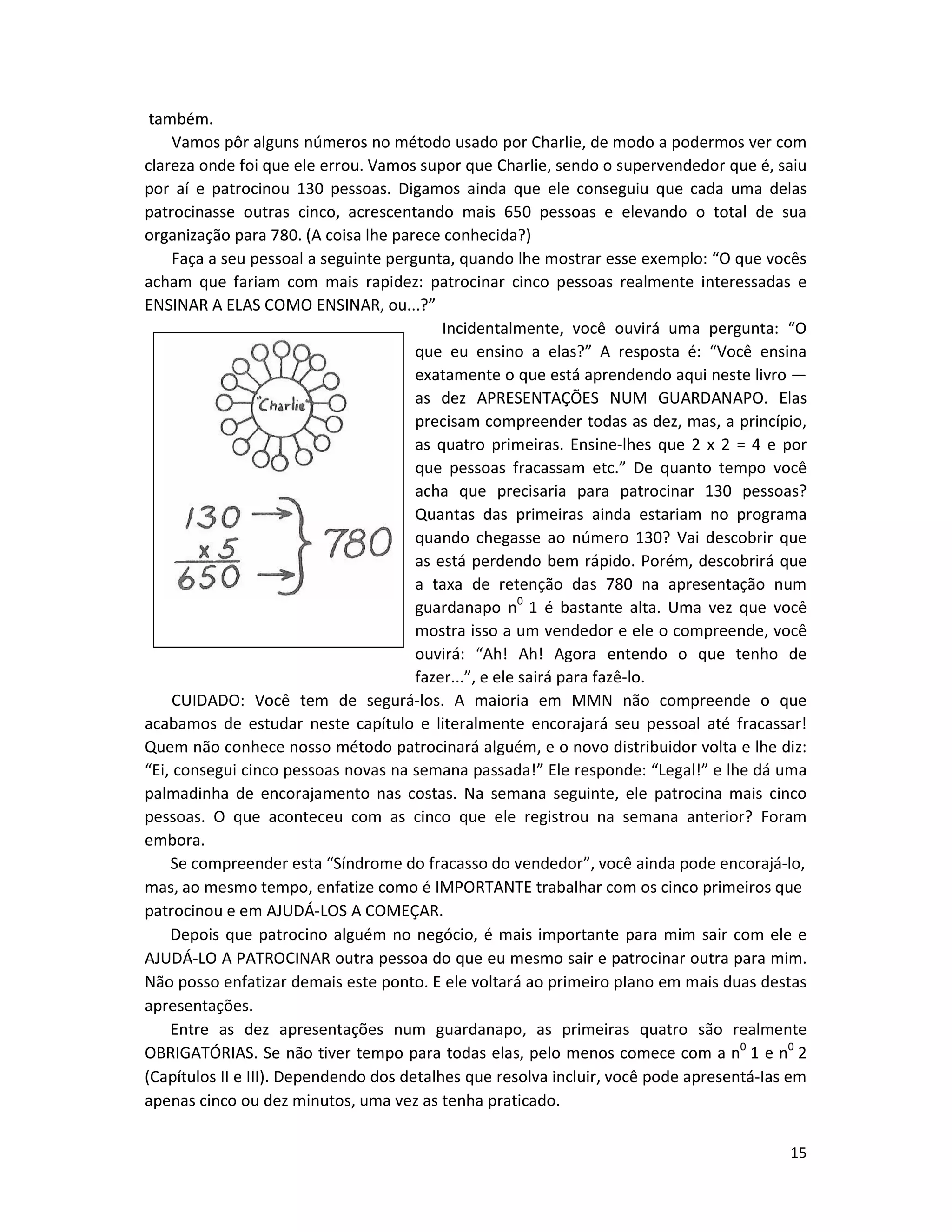 15
também.
Vamos pôr alguns números no método usado por Charlie, de modo a podermos ver com
clareza onde foi que ele errou. Vamos supor que Charlie, sendo o supervendedor que é, saiu
por aí e patrocinou 130 pessoas. Digamos ainda que ele conseguiu que cada uma delas
patrocinasse outras cinco, acrescentando mais 650 pessoas e elevando o total de sua
organização para 780. (A coisa lhe parece conhecida?)
Faça a seu pessoal a seguinte pergunta, quando lhe mostrar esse exemplo: “O que vocês
acham que fariam com mais rapidez: patrocinar cinco pessoas realmente interessadas e
ENSINAR A ELAS COMO ENSINAR, ou...?”
Incidentalmente, você ouvirá uma pergunta: “O
que eu ensino a elas?” A resposta é: “Você ensina
exatamente o que está aprendendo aqui neste livro —
as dez APRESENTAÇÕES NUM GUARDANAPO. Elas
precisam compreender todas as dez, mas, a princípio,
as quatro primeiras. Ensine-lhes que 2 x 2 = 4 e por
que pessoas fracassam etc.” De quanto tempo você
acha que precisaria para patrocinar 130 pessoas?
Quantas das primeiras ainda estariam no programa
quando chegasse ao número 130? Vai descobrir que
as está perdendo bem rápido. Porém, descobrirá que
a taxa de retenção das 780 na apresentação num
guardanapo n0
1 é bastante alta. Uma vez que você
mostra isso a um vendedor e ele o compreende, você
ouvirá: “Ah! Ah! Agora entendo o que tenho de
fazer...”, e ele sairá para fazê-lo.
CUIDADO: Você tem de segurá-los. A maioria em MMN não compreende o que
acabamos de estudar neste capítulo e literalmente encorajará seu pessoal até fracassar!
Quem não conhece nosso método patrocinará alguém, e o novo distribuidor volta e lhe diz:
“Ei, consegui cinco pessoas novas na semana passada!” Ele responde: “Legal!” e lhe dá uma
palmadinha de encorajamento nas costas. Na semana seguinte, ele patrocina mais cinco
pessoas. O que aconteceu com as cinco que ele registrou na semana anterior? Foram
embora.
Se compreender esta “Síndrome do fracasso do vendedor”, você ainda pode encorajá-lo,
mas, ao mesmo tempo, enfatize como é IMPORTANTE trabalhar com os cinco primeiros que
patrocinou e em AJUDÁ-LOS A COMEÇAR.
Depois que patrocino alguém no negócio, é mais importante para mim sair com ele e
AJUDÁ-LO A PATROCINAR outra pessoa do que eu mesmo sair e patrocinar outra para mim.
Não posso enfatizar demais este ponto. E ele voltará ao primeiro pIano em mais duas destas
apresentações.
Entre as dez apresentações num guardanapo, as primeiras quatro são realmente
OBRIGATÓRIAS. Se não tiver tempo para todas elas, pelo menos comece com a n0
1 e n0
2
(Capítulos II e III). Dependendo dos detalhes que resolva incluir, você pode apresentá-Ias em
apenas cinco ou dez minutos, uma vez as tenha praticado.
 