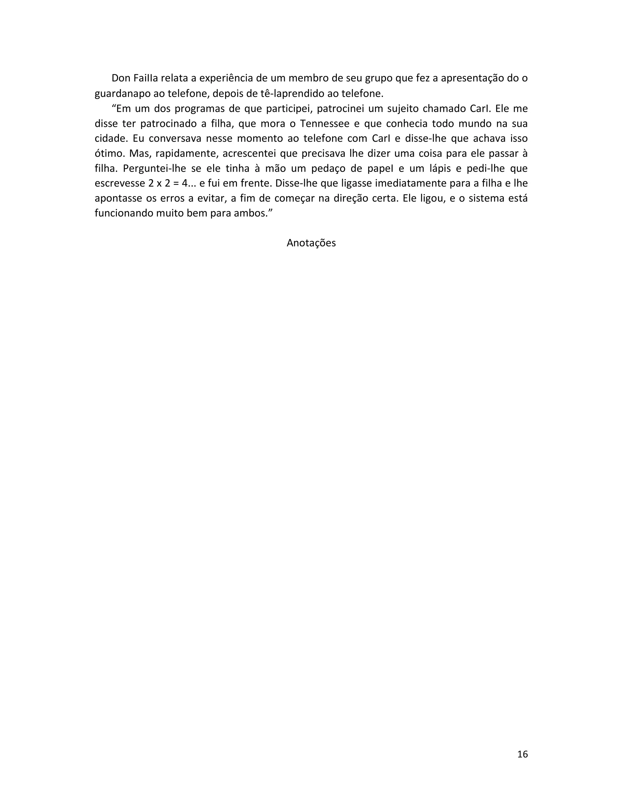 16
Don FaiIIa relata a experiência de um membro de seu grupo que fez a apresentação do o
guardanapo ao telefone, depois de tê-laprendido ao telefone.
“Em um dos programas de que participei, patrocinei um sujeito chamado CarI. Ele me
disse ter patrocinado a filha, que mora o Tennessee e que conhecia todo mundo na sua
cidade. Eu conversava nesse momento ao telefone com CarI e disse-lhe que achava isso
ótimo. Mas, rapidamente, acrescentei que precisava lhe dizer uma coisa para ele passar à
filha. Perguntei-lhe se ele tinha à mão um pedaço de papeI e um lápis e pedi-lhe que
escrevesse 2 x 2 = 4... e fui em frente. Disse-lhe que ligasse imediatamente para a filha e lhe
apontasse os erros a evitar, a fim de começar na direção certa. Ele ligou, e o sistema está
funcionando muito bem para ambos.”
Anotações
 