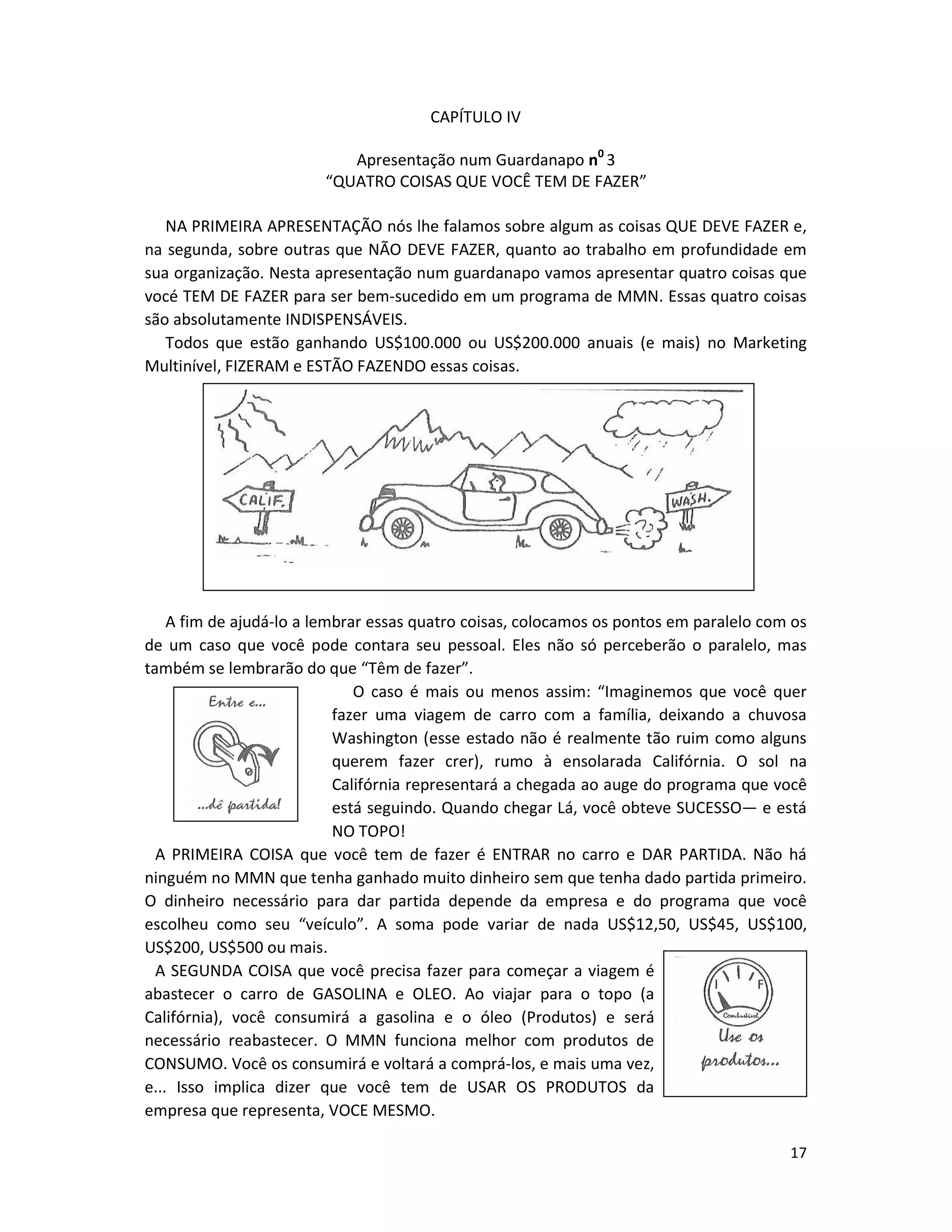 17
CAPÍTULO IV
Apresentação num Guardanapo n0
3
“QUATRO COISAS QUE VOCÊ TEM DE FAZER”
NA PRIMEIRA APRESENTAÇÃO nós lhe falamos sobre algum as coisas QUE DEVE FAZER e,
na segunda, sobre outras que NÃO DEVE FAZER, quanto ao trabalho em profundidade em
sua organização. Nesta apresentação num guardanapo vamos apresentar quatro coisas que
vocé TEM DE FAZER para ser bem-sucedido em um programa de MMN. Essas quatro coisas
são absolutamente INDISPENSÁVEIS.
Todos que estão ganhando US$100.000 ou US$200.000 anuais (e mais) no Marketing
Multinível, FIZERAM e ESTÃO FAZENDO essas coisas.
A fim de ajudá-lo a lembrar essas quatro coisas, colocamos os pontos em paralelo com os
de um caso que você pode contara seu pessoal. Eles não só perceberão o paralelo, mas
também se lembrarão do que “Têm de fazer”.
O caso é mais ou menos assim: “Imaginemos que você quer
fazer uma viagem de carro com a família, deixando a chuvosa
Washington (esse estado não é realmente tão ruim como alguns
querem fazer crer), rumo à ensolarada Califórnia. O sol na
Califórnia representará a chegada ao auge do programa que você
está seguindo. Quando chegar Lá, você obteve SUCESSO— e está
NO TOPO!
A PRIMEIRA COISA que você tem de fazer é ENTRAR no carro e DAR PARTIDA. Não há
ninguém no MMN que tenha ganhado muito dinheiro sem que tenha dado partida primeiro.
O dinheiro necessário para dar partida depende da empresa e do programa que você
escolheu como seu “veículo”. A soma pode variar de nada US$12,50, US$45, US$100,
US$200, US$500 ou mais.
A SEGUNDA COISA que você precisa fazer para começar a viagem é
abastecer o carro de GASOLINA e OLEO. Ao viajar para o topo (a
Califórnia), você consumirá a gasolina e o óleo (Produtos) e será
necessário reabastecer. O MMN funciona melhor com produtos de
CONSUMO. Você os consumirá e voltará a comprá-los, e mais uma vez,
e... Isso implica dizer que você tem de USAR OS PRODUTOS da
empresa que representa, VOCE MESMO.
 