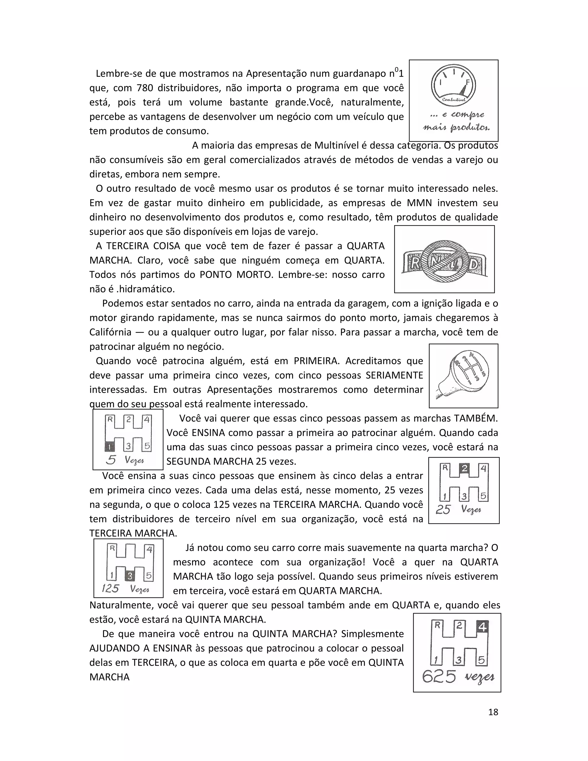 18
Lembre-se de que mostramos na Apresentação num guardanapo n0
1
que, com 780 distribuidores, não importa o programa em que você
está, pois terá um volume bastante grande.Você, naturalmente,
percebe as vantagens de desenvolver um negócio com um veículo que
tem produtos de consumo.
A maioria das empresas de Multinível é dessa categoria. Os produtos
não consumíveis são em geral comercializados através de métodos de vendas a varejo ou
diretas, embora nem sempre.
O outro resultado de você mesmo usar os produtos é se tornar muito interessado neles.
Em vez de gastar muito dinheiro em publicidade, as empresas de MMN investem seu
dinheiro no desenvolvimento dos produtos e, como resultado, têm produtos de qualidade
superior aos que são disponíveis em lojas de varejo.
A TERCEIRA COISA que você tem de fazer é passar a QUARTA
MARCHA. Claro, você sabe que ninguém começa em QUARTA.
Todos nós partimos do PONTO MORTO. Lembre-se: nosso carro
não é .hidramático.
Podemos estar sentados no carro, ainda na entrada da garagem, com a ignição ligada e o
motor girando rapidamente, mas se nunca sairmos do ponto morto, jamais chegaremos à
Califórnia — ou a qualquer outro lugar, por falar nisso. Para passar a marcha, você tem de
patrocinar alguém no negócio.
Quando você patrocina alguém, está em PRIMEIRA. Acreditamos que
deve passar uma primeira cinco vezes, com cinco pessoas SERIAMENTE
interessadas. Em outras Apresentações mostraremos como determinar
quem do seu pessoal está realmente interessado.
Você vai querer que essas cinco pessoas passem as marchas TAMBÉM.
Você ENSINA como passar a primeira ao patrocinar alguém. Quando cada
uma das suas cinco pessoas passar a primeira cinco vezes, você estará na
SEGUNDA MARCHA 25 vezes.
Você ensina a suas cinco pessoas que ensinem às cinco delas a entrar
em primeira cinco vezes. Cada uma delas está, nesse momento, 25 vezes
na segunda, o que o coloca 125 vezes na TERCEIRA MARCHA. Quando você
tem distribuidores de terceiro nível em sua organização, você está na
TERCEIRA MARCHA.
Já notou como seu carro corre mais suavemente na quarta marcha? O
mesmo acontece com sua organização! Você a quer na QUARTA
MARCHA tão logo seja possível. Quando seus primeiros níveis estiverem
em terceira, você estará em QUARTA MARCHA.
Naturalmente, você vai querer que seu pessoal também ande em QUARTA e, quando eles
estão, você estará na QUINTA MARCHA.
De que maneira você entrou na QUINTA MARCHA? Simplesmente
AJUDANDO A ENSINAR às pessoas que patrocinou a colocar o pessoal
delas em TERCEIRA, o que as coloca em quarta e põe você em QUINTA
MARCHA
 