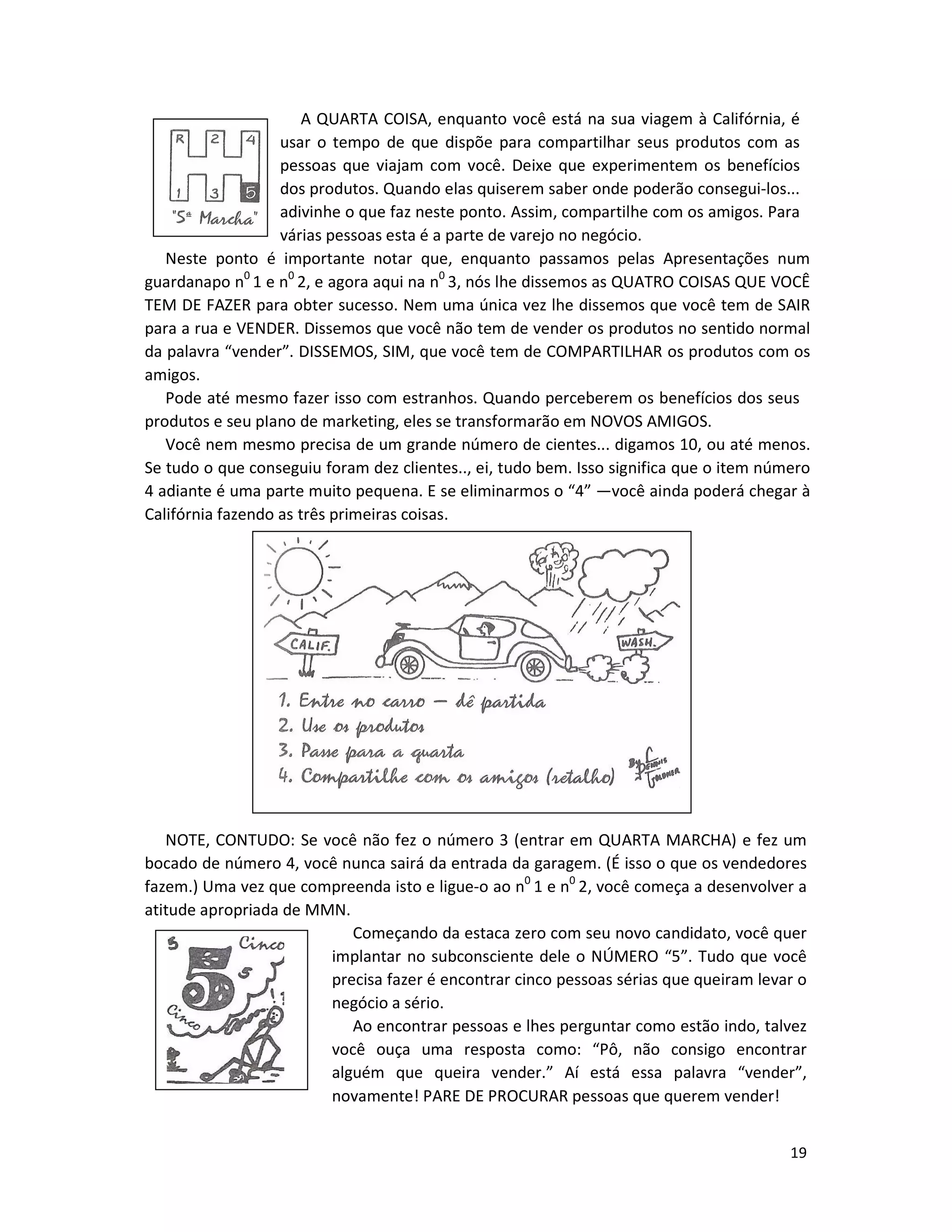 19
A QUARTA COISA, enquanto você está na sua viagem à Califórnia, é
usar o tempo de que dispõe para compartilhar seus produtos com as
pessoas que viajam com você. Deixe que experimentem os benefícios
dos produtos. Quando elas quiserem saber onde poderão consegui-los...
adivinhe o que faz neste ponto. Assim, compartilhe com os amigos. Para
várias pessoas esta é a parte de varejo no negócio.
Neste ponto é importante notar que, enquanto passamos pelas Apresentações num
guardanapo n0
1 e n0
2, e agora aqui na n0
3, nós lhe dissemos as QUATRO COISAS QUE VOCÊ
TEM DE FAZER para obter sucesso. Nem uma única vez lhe dissemos que você tem de SAIR
para a rua e VENDER. Dissemos que você não tem de vender os produtos no sentido normal
da palavra “vender”. DISSEMOS, SIM, que você tem de COMPARTILHAR os produtos com os
amigos.
Pode até mesmo fazer isso com estranhos. Quando perceberem os benefícios dos seus
produtos e seu pIano de marketing, eles se transformarão em NOVOS AMIGOS.
Você nem mesmo precisa de um grande número de cientes... digamos 10, ou até menos.
Se tudo o que conseguiu foram dez clientes.., ei, tudo bem. Isso significa que o item número
4 adiante é uma parte muito pequena. E se eliminarmos o “4” —você ainda poderá chegar à
Califórnia fazendo as três primeiras coisas.
NOTE, CONTUDO: Se você não fez o número 3 (entrar em QUARTA MARCHA) e fez um
bocado de número 4, você nunca sairá da entrada da garagem. (É isso o que os vendedores
fazem.) Uma vez que compreenda isto e ligue-o ao n0
1 e n0
2, você começa a desenvolver a
atitude apropriada de MMN.
Começando da estaca zero com seu novo candidato, você quer
implantar no subconsciente dele o NÚMERO “5”. Tudo que você
precisa fazer é encontrar cinco pessoas sérias que queiram levar o
negócio a sério.
Ao encontrar pessoas e lhes perguntar como estão indo, talvez
você ouça uma resposta como: “Pô, não consigo encontrar
alguém que queira vender.” Aí está essa palavra “vender”,
novamente! PARE DE PROCURAR pessoas que querem vender!
 