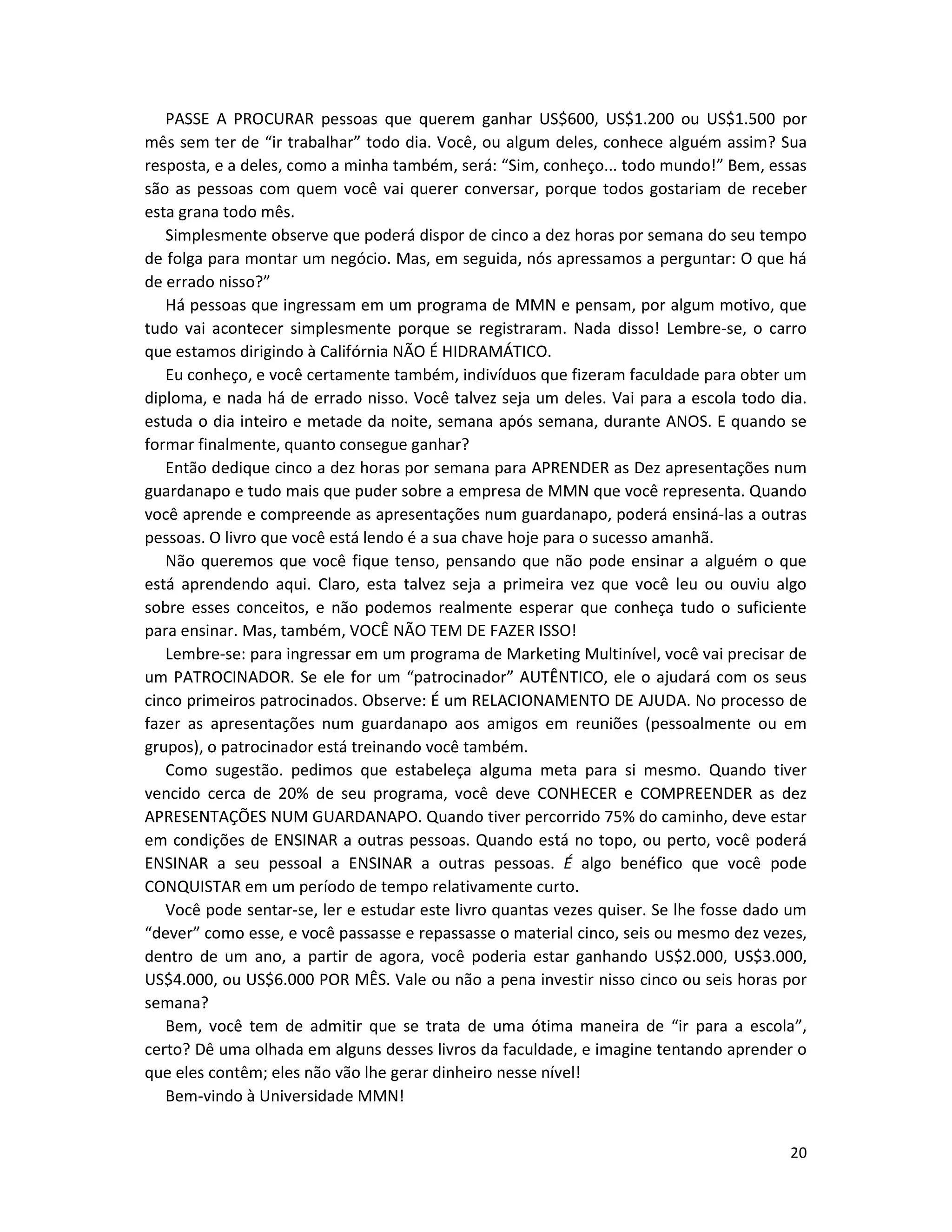 20
PASSE A PROCURAR pessoas que querem ganhar US$600, US$1.200 ou US$1.500 por
mês sem ter de “ir trabalhar” todo dia. Você, ou algum deles, conhece alguém assim? Sua
resposta, e a deles, como a minha também, será: “Sim, conheço... todo mundo!” Bem, essas
são as pessoas com quem você vai querer conversar, porque todos gostariam de receber
esta grana todo mês.
Simplesmente observe que poderá dispor de cinco a dez horas por semana do seu tempo
de folga para montar um negócio. Mas, em seguida, nós apressamos a perguntar: O que há
de errado nisso?”
Há pessoas que ingressam em um programa de MMN e pensam, por algum motivo, que
tudo vai acontecer simplesmente porque se registraram. Nada disso! Lembre-se, o carro
que estamos dirigindo à Califórnia NÃO É HIDRAMÁTICO.
Eu conheço, e você certamente também, indivíduos que fizeram faculdade para obter um
diploma, e nada há de errado nisso. Você talvez seja um deles. Vai para a escola todo dia.
estuda o dia inteiro e metade da noite, semana após semana, durante ANOS. E quando se
formar finalmente, quanto consegue ganhar?
Então dedique cinco a dez horas por semana para APRENDER as Dez apresentações num
guardanapo e tudo mais que puder sobre a empresa de MMN que você representa. Quando
você aprende e compreende as apresentações num guardanapo, poderá ensiná-las a outras
pessoas. O livro que você está lendo é a sua chave hoje para o sucesso amanhã.
Não queremos que você fique tenso, pensando que não pode ensinar a alguém o que
está aprendendo aqui. Claro, esta talvez seja a primeira vez que você leu ou ouviu algo
sobre esses conceitos, e não podemos realmente esperar que conheça tudo o suficiente
para ensinar. Mas, também, VOCÊ NÃO TEM DE FAZER ISSO!
Lembre-se: para ingressar em um programa de Marketing Multinível, você vai precisar de
um PATROCINADOR. Se ele for um “patrocinador” AUTÊNTICO, ele o ajudará com os seus
cinco primeiros patrocinados. Observe: É um RELACIONAMENTO DE AJUDA. No processo de
fazer as apresentações num guardanapo aos amigos em reuniões (pessoalmente ou em
grupos), o patrocinador está treinando você também.
Como sugestão. pedimos que estabeleça alguma meta para si mesmo. Quando tiver
vencido cerca de 20% de seu programa, você deve CONHECER e COMPREENDER as dez
APRESENTAÇÕES NUM GUARDANAPO. Quando tiver percorrido 75% do caminho, deve estar
em condições de ENSINAR a outras pessoas. Quando está no topo, ou perto, você poderá
ENSINAR a seu pessoal a ENSINAR a outras pessoas. É algo benéfico que você pode
CONQUISTAR em um período de tempo relativamente curto.
Você pode sentar-se, ler e estudar este livro quantas vezes quiser. Se lhe fosse dado um
“dever” como esse, e você passasse e repassasse o material cinco, seis ou mesmo dez vezes,
dentro de um ano, a partir de agora, você poderia estar ganhando US$2.000, US$3.000,
US$4.000, ou US$6.000 POR MÊS. Vale ou não a pena investir nisso cinco ou seis horas por
semana?
Bem, você tem de admitir que se trata de uma ótima maneira de “ir para a escola”,
certo? Dê uma olhada em alguns desses livros da faculdade, e imagine tentando aprender o
que eles contêm; eles não vão lhe gerar dinheiro nesse nível!
Bem-vindo à Universidade MMN!
 