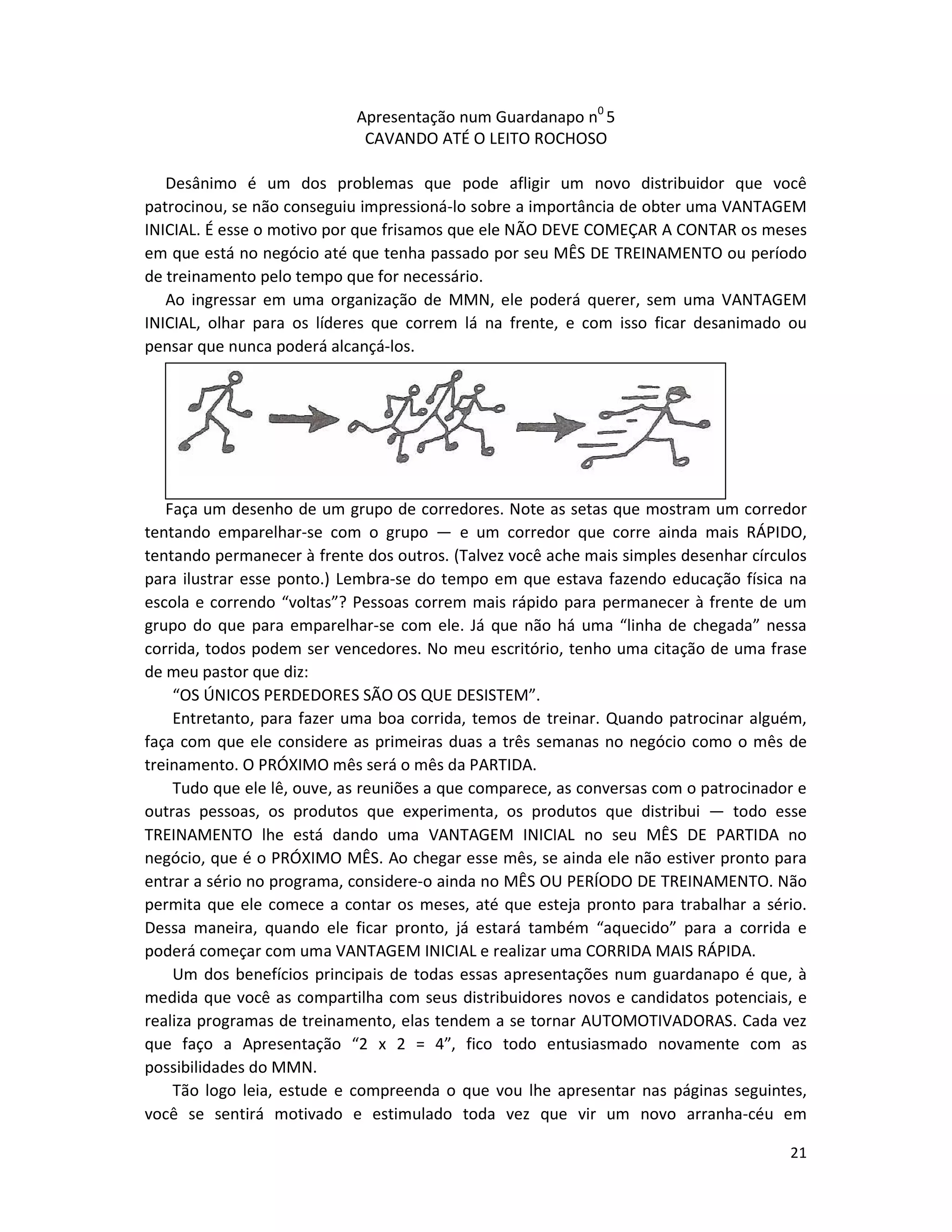 21
Apresentação num Guardanapo n0
5
CAVANDO ATÉ O LEITO ROCHOSO
Desânimo é um dos problemas que pode afligir um novo distribuidor que você
patrocinou, se não conseguiu impressioná-lo sobre a importância de obter uma VANTAGEM
INICIAL. É esse o motivo por que frisamos que ele NÃO DEVE COMEÇAR A CONTAR os meses
em que está no negócio até que tenha passado por seu MÊS DE TREINAMENTO ou período
de treinamento pelo tempo que for necessário.
Ao ingressar em uma organização de MMN, ele poderá querer, sem uma VANTAGEM
INICIAL, olhar para os líderes que correm lá na frente, e com isso ficar desanimado ou
pensar que nunca poderá alcançá-los.
Faça um desenho de um grupo de corredores. Note as setas que mostram um corredor
tentando emparelhar-se com o grupo — e um corredor que corre ainda mais RÁPIDO,
tentando permanecer à frente dos outros. (Talvez você ache mais simples desenhar círculos
para ilustrar esse ponto.) Lembra-se do tempo em que estava fazendo educação física na
escola e correndo “voltas”? Pessoas correm mais rápido para permanecer à frente de um
grupo do que para emparelhar-se com ele. Já que não há uma “linha de chegada” nessa
corrida, todos podem ser vencedores. No meu escritório, tenho uma citação de uma frase
de meu pastor que diz:
“OS ÚNICOS PERDEDORES SÃO OS QUE DESISTEM”.
Entretanto, para fazer uma boa corrida, temos de treinar. Quando patrocinar alguém,
faça com que ele considere as primeiras duas a três semanas no negócio como o mês de
treinamento. O PRÓXIMO mês será o mês da PARTIDA.
Tudo que ele lê, ouve, as reuniões a que comparece, as conversas com o patrocinador e
outras pessoas, os produtos que experimenta, os produtos que distribui — todo esse
TREINAMENTO lhe está dando uma VANTAGEM INICIAL no seu MÊS DE PARTIDA no
negócio, que é o PRÓXIMO MÊS. Ao chegar esse mês, se ainda ele não estiver pronto para
entrar a sério no programa, considere-o ainda no MÊS OU PERÍODO DE TREINAMENTO. Não
permita que ele comece a contar os meses, até que esteja pronto para trabalhar a sério.
Dessa maneira, quando ele ficar pronto, já estará também “aquecido” para a corrida e
poderá começar com uma VANTAGEM INICIAL e realizar uma CORRIDA MAIS RÁPIDA.
Um dos benefícios principais de todas essas apresentações num guardanapo é que, à
medida que você as compartilha com seus distribuidores novos e candidatos potenciais, e
realiza programas de treinamento, elas tendem a se tornar AUTOMOTIVADORAS. Cada vez
que faço a Apresentação “2 x 2 = 4”, fico todo entusiasmado novamente com as
possibilidades do MMN.
Tão logo leia, estude e compreenda o que vou lhe apresentar nas páginas seguintes,
você se sentirá motivado e estimulado toda vez que vir um novo arranha-céu em
 