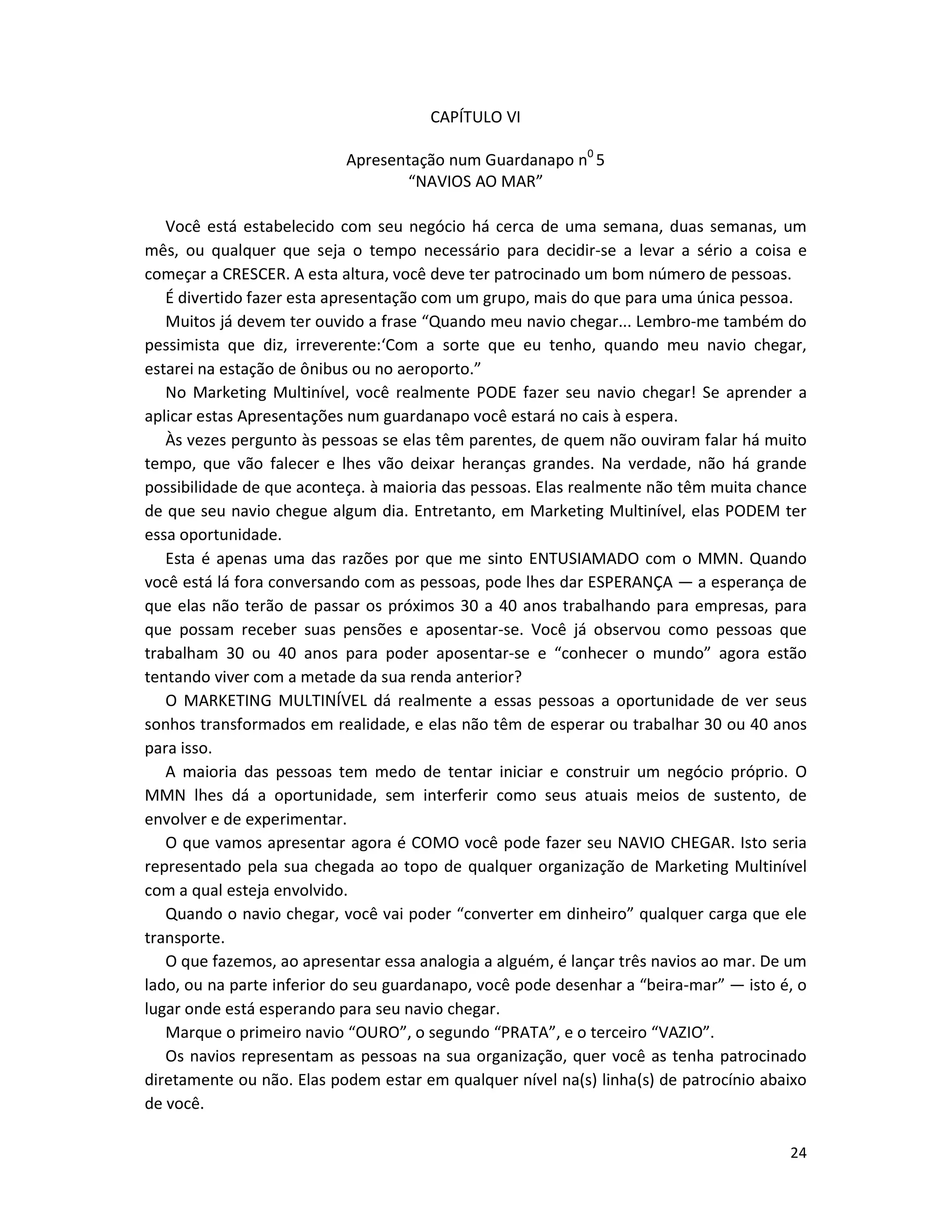 24
CAPÍTULO VI
Apresentação num Guardanapo n0
5
“NAVIOS AO MAR”
Você está estabelecido com seu negócio há cerca de uma semana, duas semanas, um
mês, ou qualquer que seja o tempo necessário para decidir-se a levar a sério a coisa e
começar a CRESCER. A esta altura, você deve ter patrocinado um bom número de pessoas.
É divertido fazer esta apresentação com um grupo, mais do que para uma única pessoa.
Muitos já devem ter ouvido a frase “Quando meu navio chegar... Lembro-me também do
pessimista que diz, irreverente:‘Com a sorte que eu tenho, quando meu navio chegar,
estarei na estação de ônibus ou no aeroporto.”
No Marketing Multinível, você realmente PODE fazer seu navio chegar! Se aprender a
aplicar estas Apresentações num guardanapo você estará no cais à espera.
Às vezes pergunto às pessoas se elas têm parentes, de quem não ouviram falar há muito
tempo, que vão falecer e lhes vão deixar heranças grandes. Na verdade, não há grande
possibilidade de que aconteça. à maioria das pessoas. Elas realmente não têm muita chance
de que seu navio chegue algum dia. Entretanto, em Marketing Multinível, elas PODEM ter
essa oportunidade.
Esta é apenas uma das razões por que me sinto ENTUSIAMADO com o MMN. Quando
você está lá fora conversando com as pessoas, pode lhes dar ESPERANÇA — a esperança de
que elas não terão de passar os próximos 30 a 40 anos trabalhando para empresas, para
que possam receber suas pensões e aposentar-se. Você já observou como pessoas que
trabalham 30 ou 40 anos para poder aposentar-se e “conhecer o mundo” agora estão
tentando viver com a metade da sua renda anterior?
O MARKETING MULTINÍVEL dá realmente a essas pessoas a oportunidade de ver seus
sonhos transformados em realidade, e elas não têm de esperar ou trabalhar 30 ou 40 anos
para isso.
A maioria das pessoas tem medo de tentar iniciar e construir um negócio próprio. O
MMN lhes dá a oportunidade, sem interferir como seus atuais meios de sustento, de
envolver e de experimentar.
O que vamos apresentar agora é COMO você pode fazer seu NAVIO CHEGAR. Isto seria
representado pela sua chegada ao topo de qualquer organização de Marketing Multinível
com a qual esteja envolvido.
Quando o navio chegar, você vai poder “converter em dinheiro” qualquer carga que ele
transporte.
O que fazemos, ao apresentar essa analogia a alguém, é lançar três navios ao mar. De um
lado, ou na parte inferior do seu guardanapo, você pode desenhar a “beira-mar” — isto é, o
lugar onde está esperando para seu navio chegar.
Marque o primeiro navio “OURO”, o segundo “PRATA”, e o terceiro “VAZIO”.
Os navios representam as pessoas na sua organização, quer você as tenha patrocinado
diretamente ou não. Elas podem estar em qualquer nível na(s) linha(s) de patrocínio abaixo
de você.
 