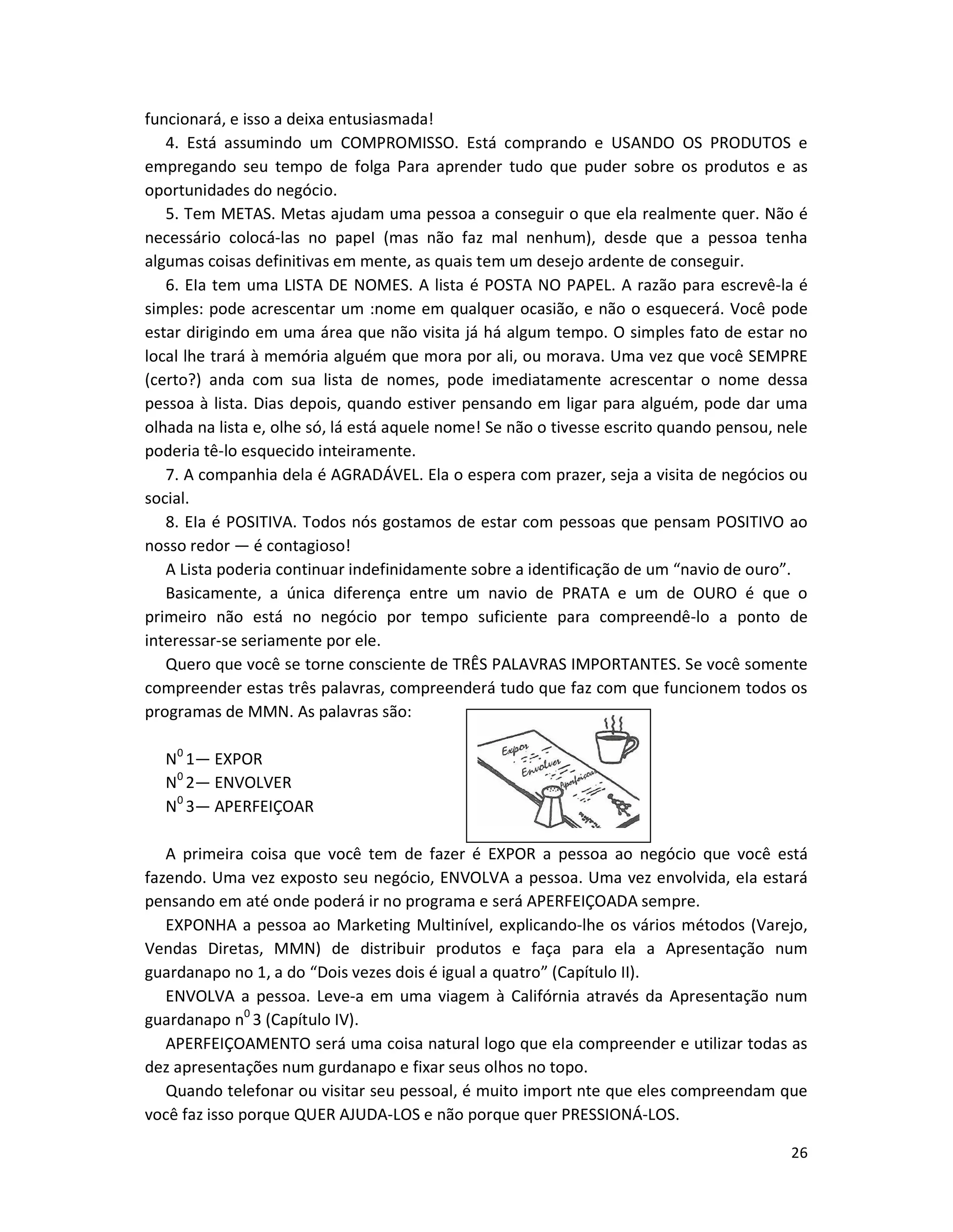 26
funcionará, e isso a deixa entusiasmada!
4. Está assumindo um COMPROMISSO. Está comprando e USANDO OS PRODUTOS e
empregando seu tempo de folga Para aprender tudo que puder sobre os produtos e as
oportunidades do negócio.
5. Tem METAS. Metas ajudam uma pessoa a conseguir o que ela realmente quer. Não é
necessário colocá-las no papeI (mas não faz mal nenhum), desde que a pessoa tenha
algumas coisas definitivas em mente, as quais tem um desejo ardente de conseguir.
6. EIa tem uma LISTA DE NOMES. A lista é POSTA NO PAPEL. A razão para escrevê-la é
simples: pode acrescentar um :nome em qualquer ocasião, e não o esquecerá. Você pode
estar dirigindo em uma área que não visita já há algum tempo. O simples fato de estar no
local lhe trará à memória alguém que mora por ali, ou morava. Uma vez que você SEMPRE
(certo?) anda com sua lista de nomes, pode imediatamente acrescentar o nome dessa
pessoa à lista. Dias depois, quando estiver pensando em ligar para alguém, pode dar uma
olhada na lista e, olhe só, lá está aquele nome! Se não o tivesse escrito quando pensou, nele
poderia tê-lo esquecido inteiramente.
7. A companhia dela é AGRADÁVEL. Ela o espera com prazer, seja a visita de negócios ou
social.
8. EIa é POSITIVA. Todos nós gostamos de estar com pessoas que pensam POSITIVO ao
nosso redor — é contagioso!
A Lista poderia continuar indefinidamente sobre a identificação de um “navio de ouro”.
Basicamente, a única diferença entre um navio de PRATA e um de OURO é que o
primeiro não está no negócio por tempo suficiente para compreendê-lo a ponto de
interessar-se seriamente por ele.
Quero que você se torne consciente de TRÊS PALAVRAS IMPORTANTES. Se você somente
compreender estas três palavras, compreenderá tudo que faz com que funcionem todos os
programas de MMN. As palavras são:
N0
1— EXPOR
N0
2— ENVOLVER
N0
3— APERFEIÇOAR
A primeira coisa que você tem de fazer é EXPOR a pessoa ao negócio que você está
fazendo. Uma vez exposto seu negócio, ENVOLVA a pessoa. Uma vez envolvida, eIa estará
pensando em até onde poderá ir no programa e será APERFEIÇOADA sempre.
EXPONHA a pessoa ao Marketing Multinível, explicando-lhe os vários métodos (Varejo,
Vendas Diretas, MMN) de distribuir produtos e faça para ela a Apresentação num
guardanapo no 1, a do “Dois vezes dois é igual a quatro” (Capítulo II).
ENVOLVA a pessoa. Leve-a em uma viagem à Califórnia através da Apresentação num
guardanapo n0
3 (Capítulo IV).
APERFEIÇOAMENTO será uma coisa natural logo que eIa compreender e utilizar todas as
dez apresentações num gurdanapo e fixar seus olhos no topo.
Quando telefonar ou visitar seu pessoal, é muito import nte que eles compreendam que
você faz isso porque QUER AJUDA-LOS e não porque quer PRESSIONÁ-LOS.
 