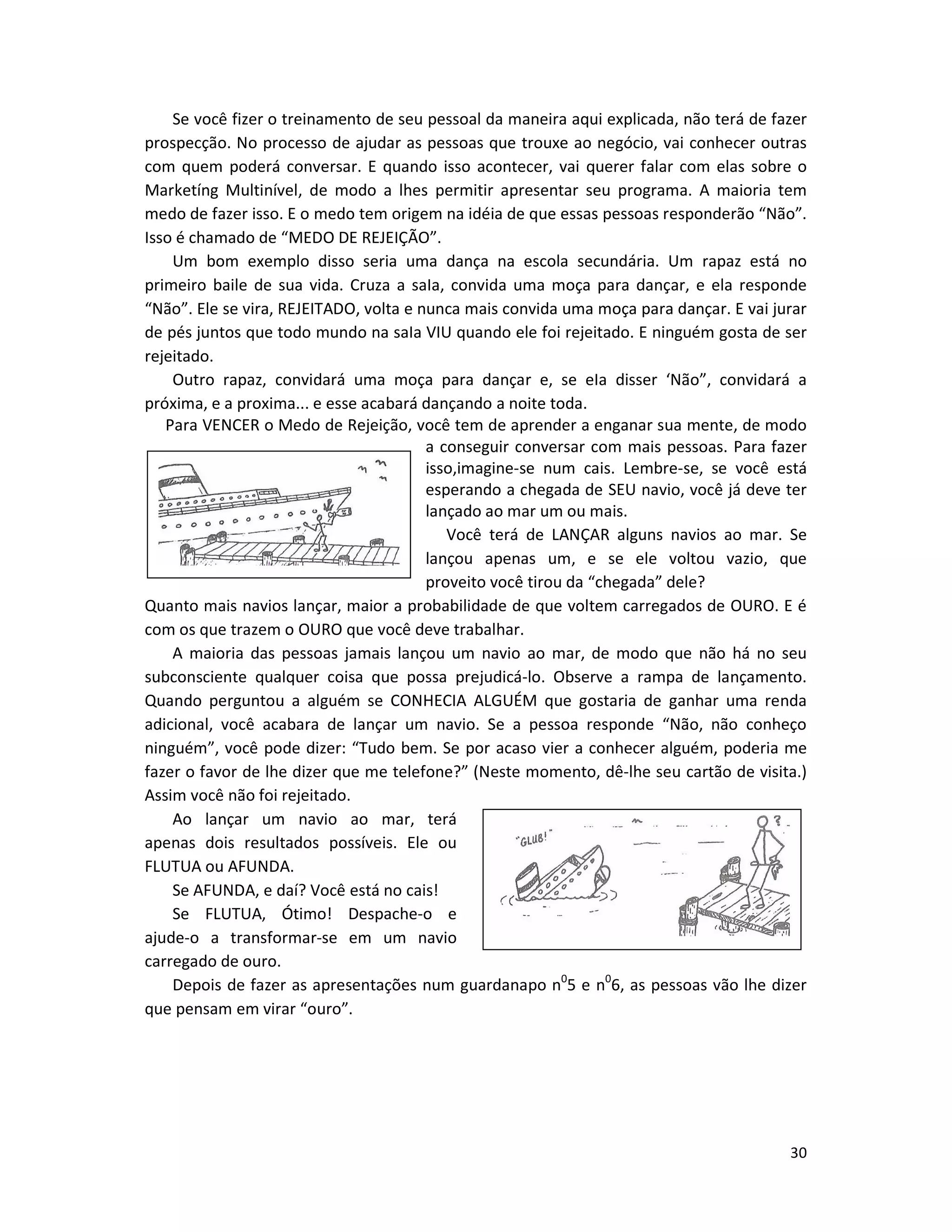 30
Se você fizer o treinamento de seu pessoal da maneira aqui explicada, não terá de fazer
prospecção. No processo de ajudar as pessoas que trouxe ao negócio, vai conhecer outras
com quem poderá conversar. E quando isso acontecer, vai querer falar com elas sobre o
Marketíng Multinível, de modo a lhes permitir apresentar seu programa. A maioria tem
medo de fazer isso. E o medo tem origem na idéia de que essas pessoas responderão “Não”.
Isso é chamado de “MEDO DE REJEIÇÃO”.
Um bom exemplo disso seria uma dança na escola secundária. Um rapaz está no
primeiro baile de sua vida. Cruza a saIa, convida uma moça para dançar, e ela responde
“Não”. Ele se vira, REJEITADO, volta e nunca mais convida uma moça para dançar. E vai jurar
de pés juntos que todo mundo na saIa VIU quando ele foi rejeitado. E ninguém gosta de ser
rejeitado.
Outro rapaz, convidará uma moça para dançar e, se eIa disser ‘Não”, convidará a
próxima, e a proxima... e esse acabará dançando a noite toda.
Para VENCER o Medo de Rejeição, você tem de aprender a enganar sua mente, de modo
a conseguir conversar com mais pessoas. Para fazer
isso,imagine-se num cais. Lembre-se, se você está
esperando a chegada de SEU navio, você já deve ter
lançado ao mar um ou mais.
Você terá de LANÇAR alguns navios ao mar. Se
lançou apenas um, e se ele voltou vazio, que
proveito você tirou da “chegada” dele?
Quanto mais navios lançar, maior a probabilidade de que voltem carregados de OURO. E é
com os que trazem o OURO que você deve trabalhar.
A maioria das pessoas jamais lançou um navio ao mar, de modo que não há no seu
subconsciente qualquer coisa que possa prejudicá-lo. Observe a rampa de lançamento.
Quando perguntou a alguém se CONHECIA ALGUÉM que gostaria de ganhar uma renda
adicional, você acabara de lançar um navio. Se a pessoa responde “Não, não conheço
ninguém”, você pode dizer: “Tudo bem. Se por acaso vier a conhecer alguém, poderia me
fazer o favor de lhe dizer que me telefone?” (Neste momento, dê-lhe seu cartão de visita.)
Assim você não foi rejeitado.
Ao lançar um navio ao mar, terá
apenas dois resultados possíveis. Ele ou
FLUTUA ou AFUNDA.
Se AFUNDA, e daí? Você está no cais!
Se FLUTUA, Ótimo! Despache-o e
ajude-o a transformar-se em um navio
carregado de ouro.
Depois de fazer as apresentações num guardanapo n0
5 e n0
6, as pessoas vão lhe dizer
que pensam em virar “ouro”.
 
