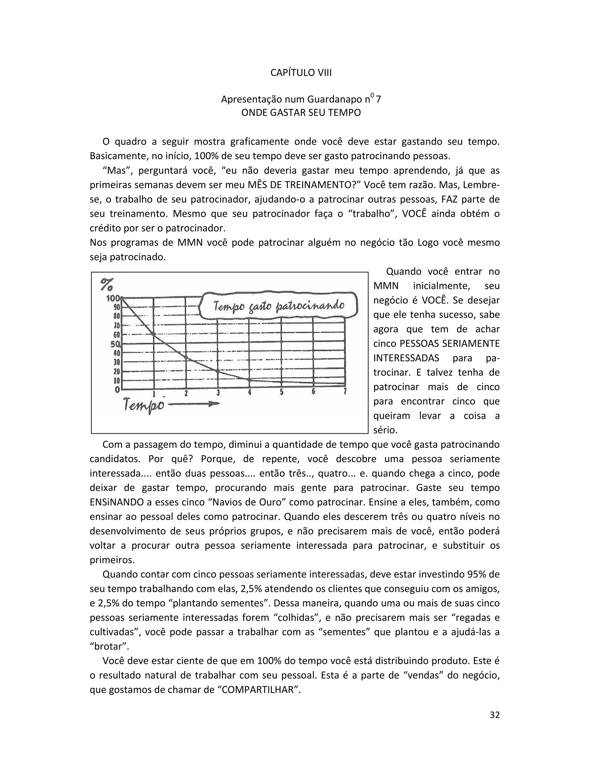 32
CAPÍTULO VIII
Apresentação num Guardanapo n0
7
ONDE GASTAR SEU TEMPO
O quadro a seguir mostra graficamente onde você deve estar gastando seu tempo.
Basicamente, no início, 100% de seu tempo deve ser gasto patrocinando pessoas.
“Mas”, perguntará você, “eu não deveria gastar meu tempo aprendendo, já que as
primeiras semanas devem ser meu MÊS DE TREINAMENTO?” Você tem razão. Mas, Lembre-
se, o trabalho de seu patrocinador, ajudando-o a patrocinar outras pessoas, FAZ parte de
seu treinamento. Mesmo que seu patrocinador faça o “trabalho”, VOCÊ ainda obtém o
crédito por ser o patrocinador.
Nos programas de MMN você pode patrocinar alguém no negócio tão Logo você mesmo
seja patrocinado.
Quando você entrar no
MMN inicialmente, seu
negócio é VOCÊ. Se desejar
que ele tenha sucesso, sabe
agora que tem de achar
cinco PESSOAS SERIAMENTE
INTERESSADAS para pa-
trocinar. E talvez tenha de
patrocinar mais de cinco
para encontrar cinco que
queiram levar a coisa a
sério.
Com a passagem do tempo, diminui a quantidade de tempo que você gasta patrocinando
candidatos. Por quê? Porque, de repente, você descobre uma pessoa seriamente
interessada.... então duas pessoas.... então três.., quatro... e. quando chega a cinco, pode
deixar de gastar tempo, procurando mais gente para patrocinar. Gaste seu tempo
ENSiNANDO a esses cinco “Navios de Ouro” como patrocinar. Ensine a eles, também, como
ensinar ao pessoal deles como patrocinar. Quando eles descerem três ou quatro níveis no
desenvolvimento de seus próprios grupos, e não precisarem mais de você, então poderá
voltar a procurar outra pessoa seriamente interessada para patrocinar, e substituir os
primeiros.
Quando contar com cinco pessoas seriamente interessadas, deve estar investindo 95% de
seu tempo trabalhando com elas, 2,5% atendendo os clientes que conseguiu com os amigos,
e 2,5% do tempo “plantando sementes”. Dessa maneira, quando uma ou mais de suas cinco
pessoas seriamente interessadas forem “colhidas”, e não precisarem mais ser “regadas e
cultivadas”, você pode passar a trabalhar com as “sementes” que plantou e a ajudá-las a
“brotar”.
Você deve estar ciente de que em 100% do tempo você está distribuindo produto. Este é
o resultado natural de trabalhar com seu pessoal. Esta é a parte de “vendas” do negócio,
que gostamos de chamar de “COMPARTILHAR”.
 