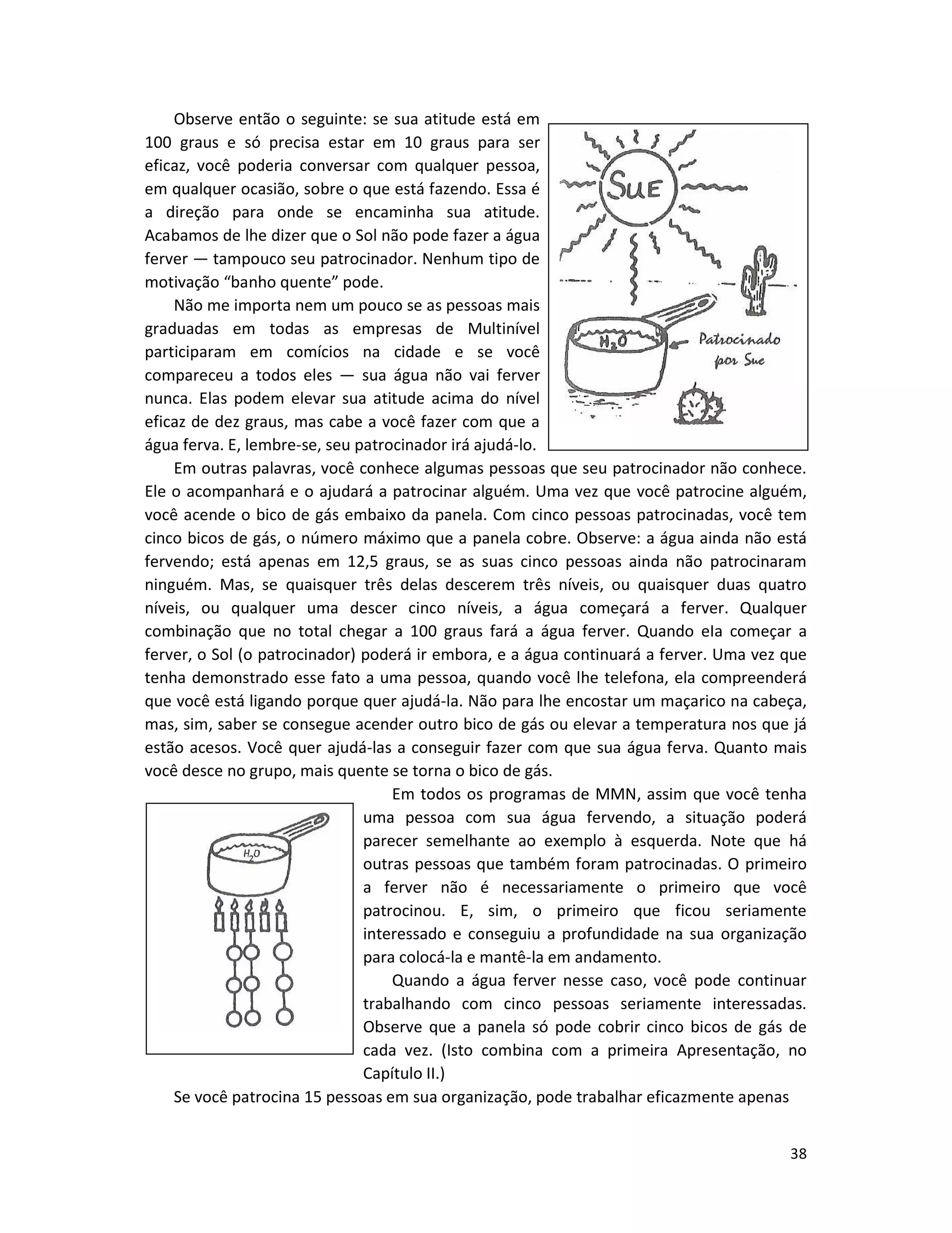 38
Observe então o seguinte: se sua atitude está em
100 graus e só precisa estar em 10 graus para ser
eficaz, você poderia conversar com qualquer pessoa,
em qualquer ocasião, sobre o que está fazendo. Essa é
a direção para onde se encaminha sua atitude.
Acabamos de lhe dizer que o Sol não pode fazer a água
ferver — tampouco seu patrocinador. Nenhum tipo de
motivação “banho quente” pode.
Não me importa nem um pouco se as pessoas mais
graduadas em todas as empresas de Multinível
participaram em comícios na cidade e se você
compareceu a todos eles — sua água não vai ferver
nunca. Elas podem elevar sua atitude acima do nível
eficaz de dez graus, mas cabe a você fazer com que a
água ferva. E, lembre-se, seu patrocinador irá ajudá-lo.
Em outras palavras, você conhece algumas pessoas que seu patrocinador não conhece.
Ele o acompanhará e o ajudará a patrocinar alguém. Uma vez que você patrocine alguém,
você acende o bico de gás embaixo da panela. Com cinco pessoas patrocinadas, você tem
cinco bicos de gás, o número máximo que a panela cobre. Observe: a água ainda não está
fervendo; está apenas em 12,5 graus, se as suas cinco pessoas ainda não patrocinaram
ninguém. Mas, se quaisquer três delas descerem três níveis, ou quaisquer duas quatro
níveis, ou qualquer uma descer cinco níveis, a água começará a ferver. Qualquer
combinação que no total chegar a 100 graus fará a água ferver. Quando eIa começar a
ferver, o Sol (o patrocinador) poderá ir embora, e a água continuará a ferver. Uma vez que
tenha demonstrado esse fato a uma pessoa, quando você lhe telefona, ela compreenderá
que você está ligando porque quer ajudá-la. Não para lhe encostar um maçarico na cabeça,
mas, sim, saber se consegue acender outro bico de gás ou elevar a temperatura nos que já
estão acesos. Você quer ajudá-las a conseguir fazer com que sua água ferva. Quanto mais
você desce no grupo, mais quente se torna o bico de gás.
Em todos os programas de MMN, assim que você tenha
uma pessoa com sua água fervendo, a situação poderá
parecer semelhante ao exemplo à esquerda. Note que há
outras pessoas que também foram patrocinadas. O primeiro
a ferver não é necessariamente o primeiro que você
patrocinou. E, sim, o primeiro que ficou seriamente
interessado e conseguiu a profundidade na sua organização
para colocá-la e mantê-la em andamento.
Quando a água ferver nesse caso, você pode continuar
trabalhando com cinco pessoas seriamente interessadas.
Observe que a panela só pode cobrir cinco bicos de gás de
cada vez. (Isto combina com a primeira Apresentação, no
Capítulo II.)
Se você patrocina 15 pessoas em sua organização, pode trabalhar eficazmente apenas
 