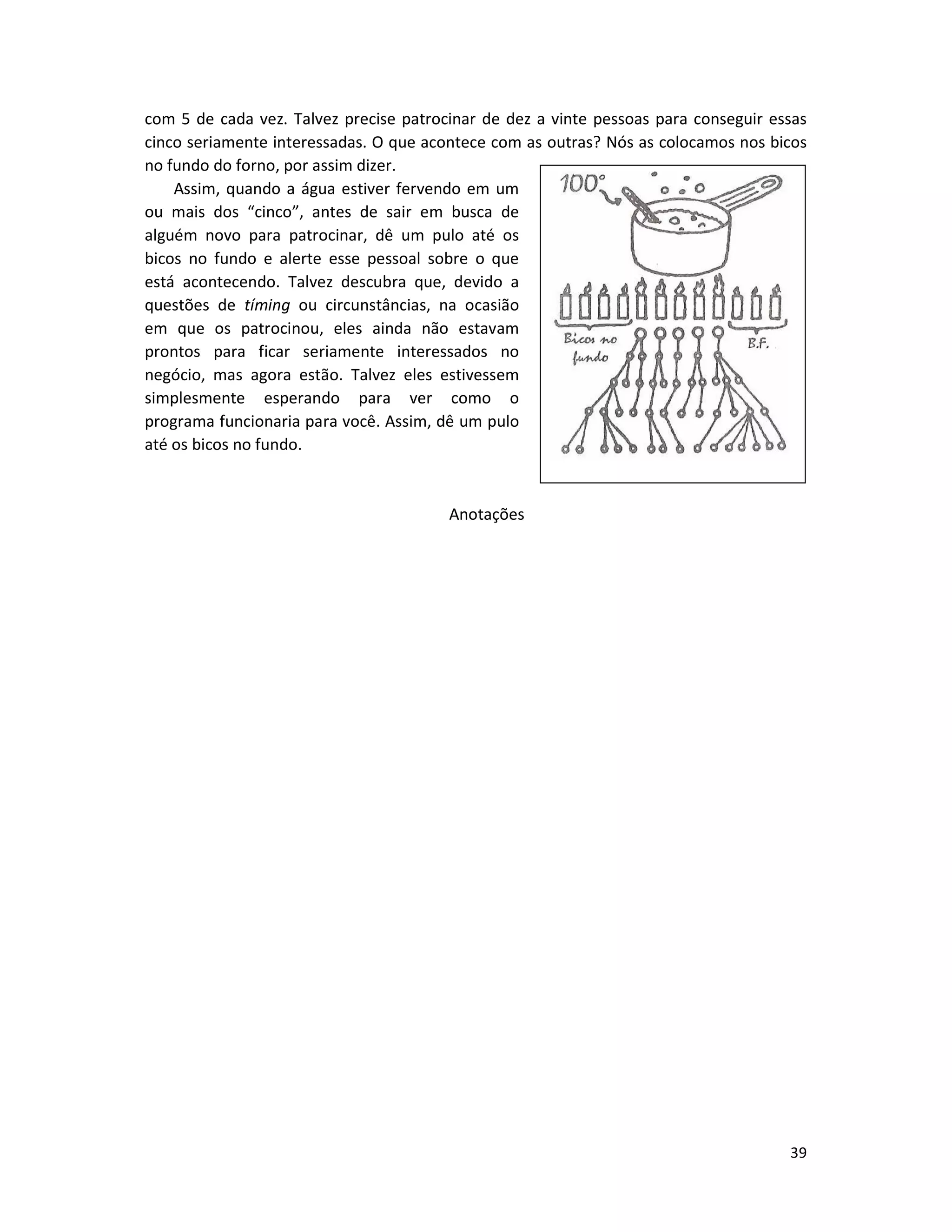 39
com 5 de cada vez. Talvez precise patrocinar de dez a vinte pessoas para conseguir essas
cinco seriamente interessadas. O que acontece com as outras? Nós as colocamos nos bicos
no fundo do forno, por assim dizer.
Assim, quando a água estiver fervendo em um
ou mais dos “cinco”, antes de sair em busca de
alguém novo para patrocinar, dê um pulo até os
bicos no fundo e alerte esse pessoal sobre o que
está acontecendo. Talvez descubra que, devido a
questões de tíming ou circunstâncias, na ocasião
em que os patrocinou, eles ainda não estavam
prontos para ficar seriamente interessados no
negócio, mas agora estão. Talvez eles estivessem
simplesmente esperando para ver como o
programa funcionaria para você. Assim, dê um pulo
até os bicos no fundo.
Anotações
 