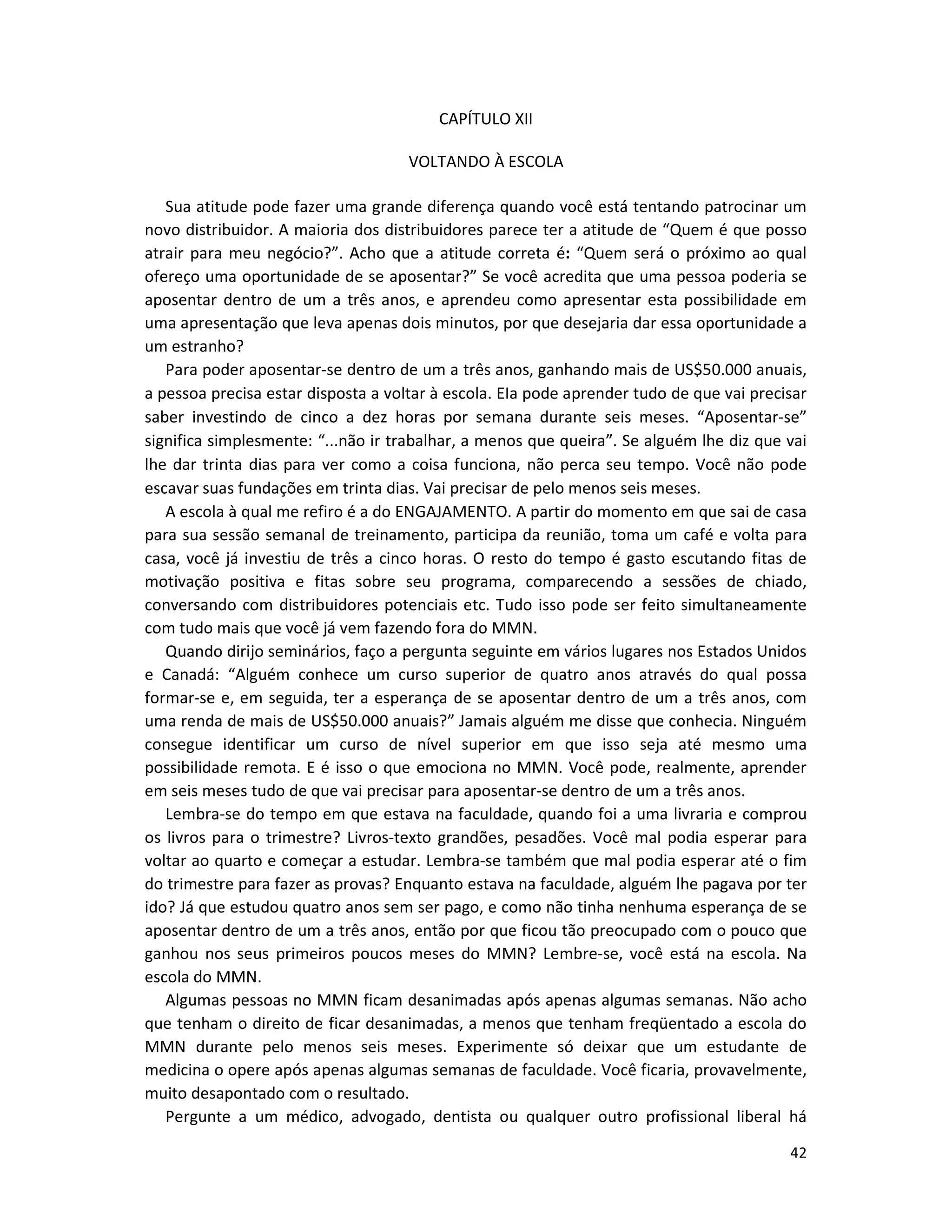 42
CAPÍTULO XII
VOLTANDO À ESCOLA
Sua atitude pode fazer uma grande diferença quando você está tentando patrocinar um
novo distribuidor. A maioria dos distribuidores parece ter a atitude de “Quem é que posso
atrair para meu negócio?”. Acho que a atitude correta é: “Quem será o próximo ao qual
ofereço uma oportunidade de se aposentar?” Se você acredita que uma pessoa poderia se
aposentar dentro de um a três anos, e aprendeu como apresentar esta possibilidade em
uma apresentação que leva apenas dois minutos, por que desejaria dar essa oportunidade a
um estranho?
Para poder aposentar-se dentro de um a três anos, ganhando mais de US$50.000 anuais,
a pessoa precisa estar disposta a voltar à escola. EIa pode aprender tudo de que vai precisar
saber investindo de cinco a dez horas por semana durante seis meses. “Aposentar-se”
significa simplesmente: “...não ir trabalhar, a menos que queira”. Se alguém lhe diz que vai
lhe dar trinta dias para ver como a coisa funciona, não perca seu tempo. Você não pode
escavar suas fundações em trinta dias. Vai precisar de pelo menos seis meses.
A escola à qual me refiro é a do ENGAJAMENTO. A partir do momento em que sai de casa
para sua sessão semanal de treinamento, participa da reunião, toma um café e volta para
casa, você já investiu de três a cinco horas. O resto do tempo é gasto escutando fitas de
motivação positiva e fitas sobre seu programa, comparecendo a sessões de chiado,
conversando com distribuidores potenciais etc. Tudo isso pode ser feito simultaneamente
com tudo mais que você já vem fazendo fora do MMN.
Quando dirijo seminários, faço a pergunta seguinte em vários lugares nos Estados Unidos
e Canadá: “Alguém conhece um curso superior de quatro anos através do qual possa
formar-se e, em seguida, ter a esperança de se aposentar dentro de um a três anos, com
uma renda de mais de US$50.000 anuais?” Jamais alguém me disse que conhecia. Ninguém
consegue identificar um curso de nível superior em que isso seja até mesmo uma
possibilidade remota. E é isso o que emociona no MMN. Você pode, realmente, aprender
em seis meses tudo de que vai precisar para aposentar-se dentro de um a três anos.
Lembra-se do tempo em que estava na faculdade, quando foi a uma livraria e comprou
os livros para o trimestre? Livros-texto grandões, pesadões. Você mal podia esperar para
voltar ao quarto e começar a estudar. Lembra-se também que mal podia esperar até o fim
do trimestre para fazer as provas? Enquanto estava na faculdade, alguém lhe pagava por ter
ido? Já que estudou quatro anos sem ser pago, e como não tinha nenhuma esperança de se
aposentar dentro de um a três anos, então por que ficou tão preocupado com o pouco que
ganhou nos seus primeiros poucos meses do MMN? Lembre-se, você está na escola. Na
escola do MMN.
Algumas pessoas no MMN ficam desanimadas após apenas algumas semanas. Não acho
que tenham o direito de ficar desanimadas, a menos que tenham freqüentado a escola do
MMN durante pelo menos seis meses. Experimente só deixar que um estudante de
medicina o opere após apenas algumas semanas de faculdade. Você ficaria, provavelmente,
muito desapontado com o resultado.
Pergunte a um médico, advogado, dentista ou qualquer outro profissional liberal há
 