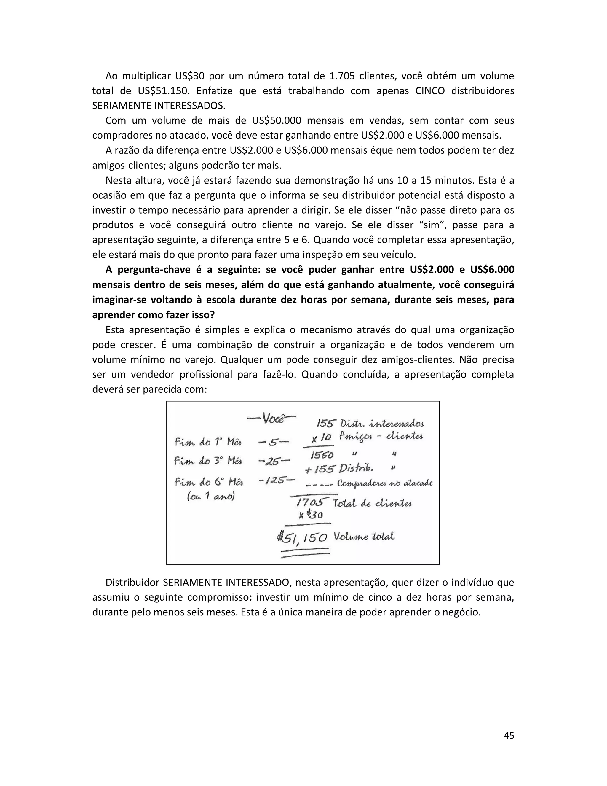 45
Ao multiplicar US$30 por um número total de 1.705 clientes, você obtém um volume
total de US$51.150. Enfatize que está trabalhando com apenas CINCO distribuidores
SERIAMENTE INTERESSADOS.
Com um volume de mais de US$50.000 mensais em vendas, sem contar com seus
compradores no atacado, você deve estar ganhando entre US$2.000 e US$6.000 mensais.
A razão da diferença entre US$2.000 e US$6.000 mensais éque nem todos podem ter dez
amigos-clientes; alguns poderão ter mais.
Nesta altura, você já estará fazendo sua demonstração há uns 10 a 15 minutos. Esta é a
ocasião em que faz a pergunta que o informa se seu distribuidor potencial está disposto a
investir o tempo necessário para aprender a dirigir. Se ele disser “não passe direto para os
produtos e você conseguirá outro cliente no varejo. Se ele disser “sim”, passe para a
apresentação seguinte, a diferença entre 5 e 6. Quando você completar essa apresentação,
ele estará mais do que pronto para fazer uma inspeção em seu veículo.
A pergunta-chave é a seguinte: se você puder ganhar entre US$2.000 e US$6.000
mensais dentro de seis meses, além do que está ganhando atualmente, você conseguirá
imaginar-se voltando à escola durante dez horas por semana, durante seis meses, para
aprender como fazer isso?
Esta apresentação é simples e explica o mecanismo através do qual uma organização
pode crescer. É uma combinação de construir a organização e de todos venderem um
volume mínimo no varejo. Qualquer um pode conseguir dez amigos-clientes. Não precisa
ser um vendedor profissional para fazê-lo. Quando concluída, a apresentação completa
deverá ser parecida com:
Distribuidor SERIAMENTE INTERESSADO, nesta apresentação, quer dizer o indivíduo que
assumiu o seguinte compromisso: investir um mínimo de cinco a dez horas por semana,
durante pelo menos seis meses. Esta é a única maneira de poder aprender o negócio.
 