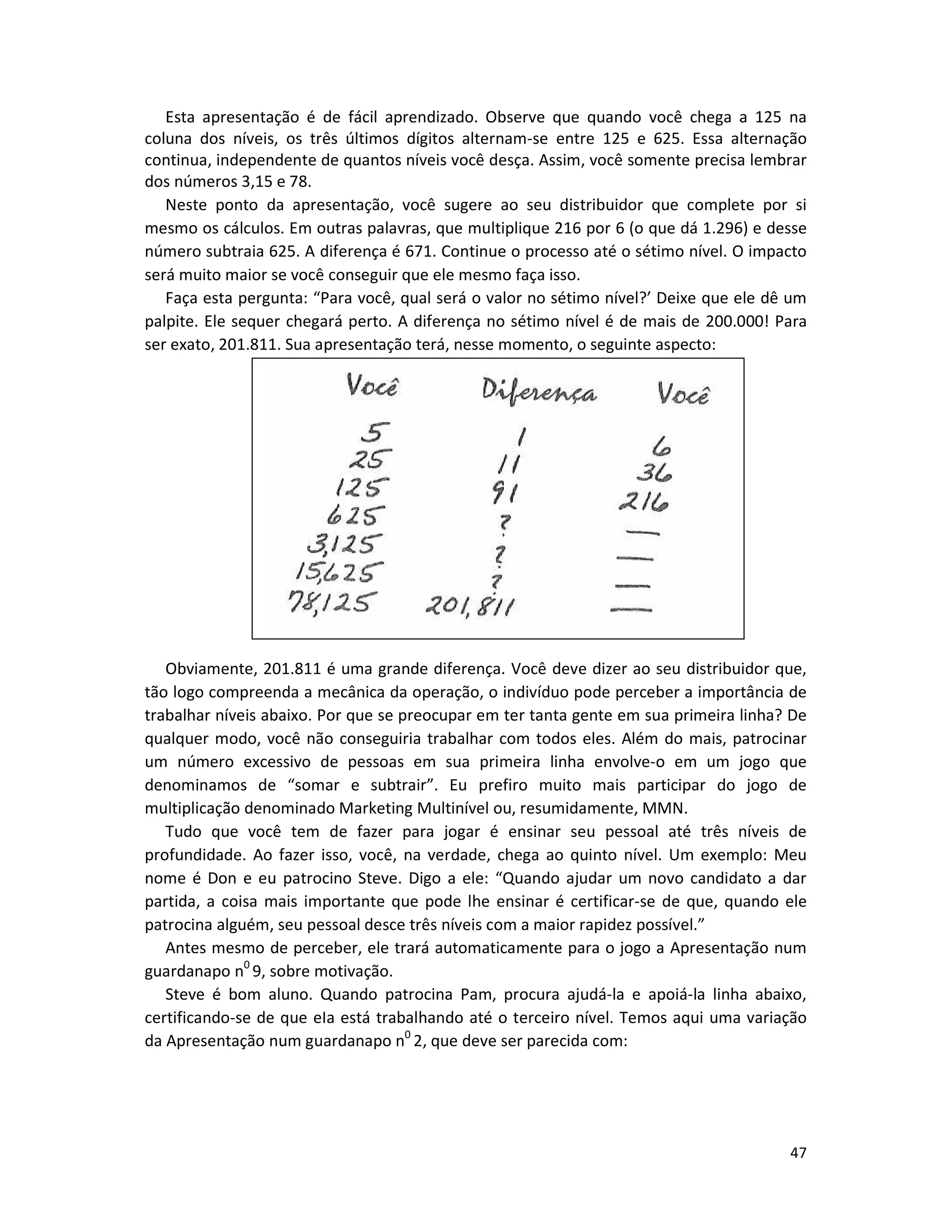 47
Esta apresentação é de fácil aprendizado. Observe que quando você chega a 125 na
coluna dos níveis, os três últimos dígitos alternam-se entre 125 e 625. Essa alternação
continua, independente de quantos níveis você desça. Assim, você somente precisa lembrar
dos números 3,15 e 78.
Neste ponto da apresentação, você sugere ao seu distribuidor que complete por si
mesmo os cálculos. Em outras palavras, que multiplique 216 por 6 (o que dá 1.296) e desse
número subtraia 625. A diferença é 671. Continue o processo até o sétimo nível. O impacto
será muito maior se você conseguir que ele mesmo faça isso.
Faça esta pergunta: “Para você, qual será o valor no sétimo nível?’ Deixe que ele dê um
palpite. Ele sequer chegará perto. A diferença no sétimo nível é de mais de 200.000! Para
ser exato, 201.811. Sua apresentação terá, nesse momento, o seguinte aspecto:
Obviamente, 201.811 é uma grande diferença. Você deve dizer ao seu distribuidor que,
tão logo compreenda a mecânica da operação, o indivíduo pode perceber a importância de
trabalhar níveis abaixo. Por que se preocupar em ter tanta gente em sua primeira linha? De
qualquer modo, você não conseguiria trabalhar com todos eles. Além do mais, patrocinar
um número excessivo de pessoas em sua primeira linha envolve-o em um jogo que
denominamos de “somar e subtrair”. Eu prefiro muito mais participar do jogo de
multiplicação denominado Marketing Multinível ou, resumidamente, MMN.
Tudo que você tem de fazer para jogar é ensinar seu pessoal até três níveis de
profundidade. Ao fazer isso, você, na verdade, chega ao quinto nível. Um exemplo: Meu
nome é Don e eu patrocino Steve. Digo a ele: “Quando ajudar um novo candidato a dar
partida, a coisa mais importante que pode lhe ensinar é certificar-se de que, quando ele
patrocina alguém, seu pessoal desce três níveis com a maior rapidez possível.”
Antes mesmo de perceber, ele trará automaticamente para o jogo a Apresentação num
guardanapo n0
9, sobre motivação.
Steve é bom aluno. Quando patrocina Pam, procura ajudá-la e apoiá-la linha abaixo,
certificando-se de que eIa está trabalhando até o terceiro nível. Temos aqui uma variação
da Apresentação num guardanapo n0
2, que deve ser parecida com:
 