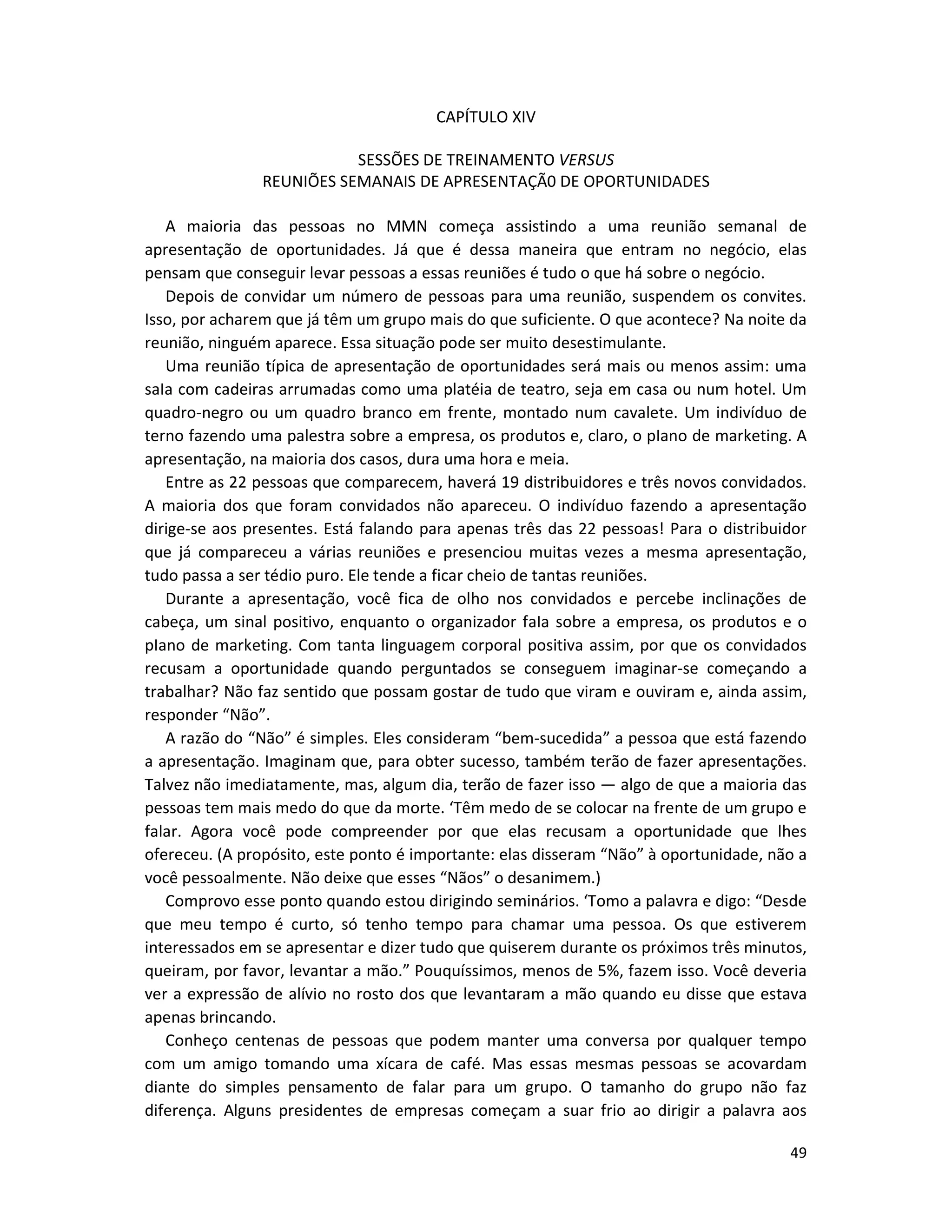 49
CAPÍTULO XIV
SESSÕES DE TREINAMENTO VERSUS
REUNIÕES SEMANAIS DE APRESENTAÇÃ0 DE OPORTUNIDADES
A maioria das pessoas no MMN começa assistindo a uma reunião semanal de
apresentação de oportunidades. Já que é dessa maneira que entram no negócio, elas
pensam que conseguir levar pessoas a essas reuniões é tudo o que há sobre o negócio.
Depois de convidar um número de pessoas para uma reunião, suspendem os convites.
Isso, por acharem que já têm um grupo mais do que suficiente. O que acontece? Na noite da
reunião, ninguém aparece. Essa situação pode ser muito desestimulante.
Uma reunião típica de apresentação de oportunidades será mais ou menos assim: uma
saIa com cadeiras arrumadas como uma platéia de teatro, seja em casa ou num hotel. Um
quadro-negro ou um quadro branco em frente, montado num cavalete. Um indivíduo de
terno fazendo uma palestra sobre a empresa, os produtos e, claro, o pIano de marketing. A
apresentação, na maioria dos casos, dura uma hora e meia.
Entre as 22 pessoas que comparecem, haverá 19 distribuidores e três novos convidados.
A maioria dos que foram convidados não apareceu. O indivíduo fazendo a apresentação
dirige-se aos presentes. Está falando para apenas três das 22 pessoas! Para o distribuidor
que já compareceu a várias reuniões e presenciou muitas vezes a mesma apresentação,
tudo passa a ser tédio puro. Ele tende a ficar cheio de tantas reuniões.
Durante a apresentação, você fica de olho nos convidados e percebe inclinações de
cabeça, um sinal positivo, enquanto o organizador faIa sobre a empresa, os produtos e o
pIano de marketing. Com tanta linguagem corporal positiva assim, por que os convidados
recusam a oportunidade quando perguntados se conseguem imaginar-se começando a
trabalhar? Não faz sentido que possam gostar de tudo que viram e ouviram e, ainda assim,
responder “Não”.
A razão do “Não” é simples. Eles consideram “bem-sucedida” a pessoa que está fazendo
a apresentação. Imaginam que, para obter sucesso, também terão de fazer apresentações.
Talvez não imediatamente, mas, algum dia, terão de fazer isso — algo de que a maioria das
pessoas tem mais medo do que da morte. ‘Têm medo de se colocar na frente de um grupo e
falar. Agora você pode compreender por que elas recusam a oportunidade que lhes
ofereceu. (A propósito, este ponto é importante: elas disseram “Não” à oportunidade, não a
você pessoalmente. Não deixe que esses “Nãos” o desanimem.)
Comprovo esse ponto quando estou dirigindo seminários. ‘Tomo a palavra e digo: “Desde
que meu tempo é curto, só tenho tempo para chamar uma pessoa. Os que estiverem
interessados em se apresentar e dizer tudo que quiserem durante os próximos três minutos,
queiram, por favor, levantar a mão.” Pouquíssimos, menos de 5%, fazem isso. Você deveria
ver a expressão de alívio no rosto dos que levantaram a mão quando eu disse que estava
apenas brincando.
Conheço centenas de pessoas que podem manter uma conversa por qualquer tempo
com um amigo tomando uma xícara de café. Mas essas mesmas pessoas se acovardam
diante do simpIes pensamento de falar para um grupo. O tamanho do grupo não faz
diferença. Alguns presidentes de empresas começam a suar frio ao dirigir a palavra aos
 