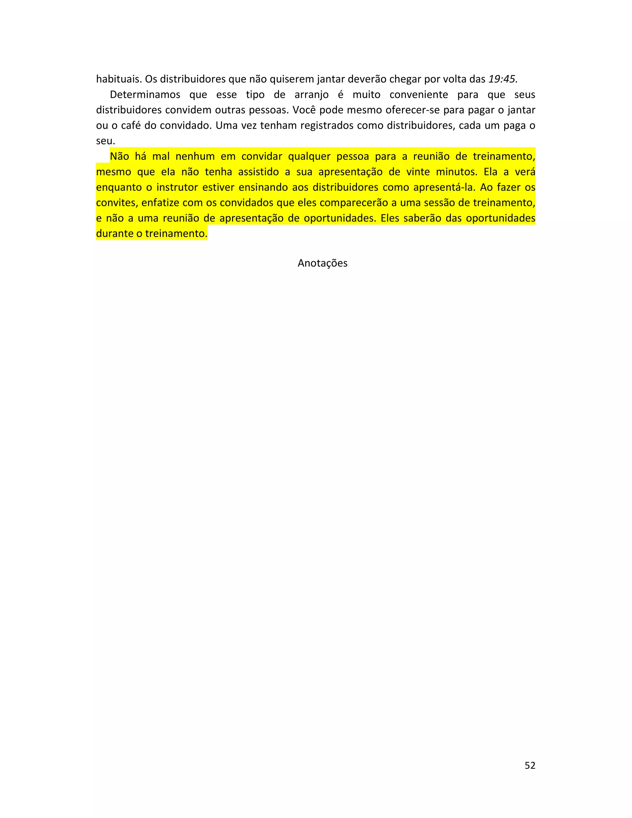 52
habituais. Os distribuidores que não quiserem jantar deverão chegar por volta das 19:45.
Determinamos que esse tipo de arranjo é muito conveniente para que seus
distribuidores convidem outras pessoas. Você pode mesmo oferecer-se para pagar o jantar
ou o café do convidado. Uma vez tenham registrados como distribuidores, cada um paga o
seu.
Não há mal nenhum em convidar qualquer pessoa para a reunião de treinamento,
mesmo que eIa não tenha assistido a sua apresentação de vinte minutos. Ela a verá
enquanto o instrutor estiver ensinando aos distribuidores como apresentá-la. Ao fazer os
convites, enfatize com os convidados que eles comparecerão a uma sessão de treinamento,
e não a uma reunião de apresentação de oportunidades. Eles saberão das oportunidades
durante o treinamento.
Anotações
 