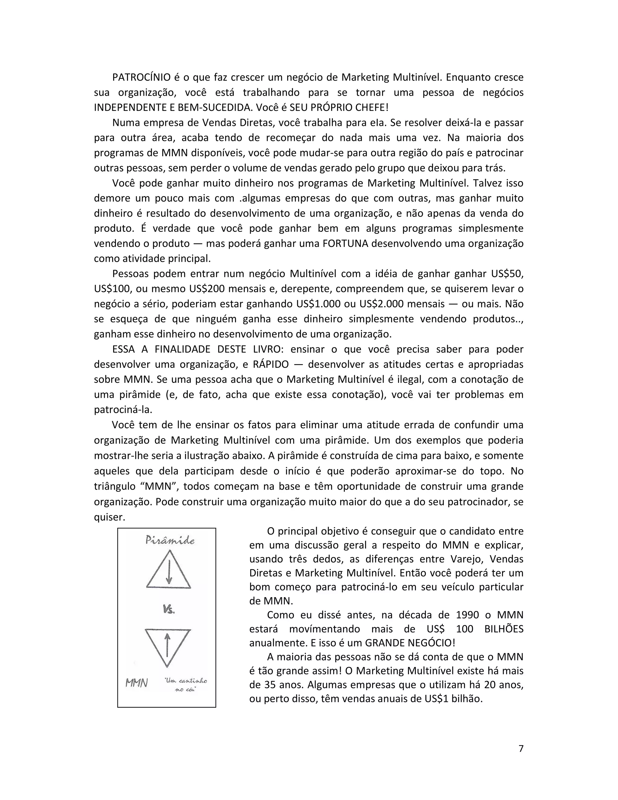 7
PATROCÍNIO é o que faz crescer um negócio de Marketing Multinível. Enquanto cresce
sua organização, você está trabalhando para se tornar uma pessoa de negócios
INDEPENDENTE E BEM-SUCEDIDA. Você é SEU PRÓPRIO CHEFE!
Numa empresa de Vendas Diretas, você trabalha para eIa. Se resolver deixá-la e passar
para outra área, acaba tendo de recomeçar do nada mais uma vez. Na maioria dos
programas de MMN disponíveis, você pode mudar-se para outra região do país e patrocinar
outras pessoas, sem perder o volume de vendas gerado pelo grupo que deixou para trás.
Você pode ganhar muito dinheiro nos programas de Marketing Multinível. Talvez isso
demore um pouco mais com .algumas empresas do que com outras, mas ganhar muito
dinheiro é resultado do desenvolvimento de uma organização, e não apenas da venda do
produto. É verdade que você pode ganhar bem em alguns programas simplesmente
vendendo o produto — mas poderá ganhar uma FORTUNA desenvolvendo uma organização
como atividade principal.
Pessoas podem entrar num negócio Multinível com a idéia de ganhar ganhar US$50,
US$100, ou mesmo US$200 mensais e, derepente, compreendem que, se quiserem levar o
negócio a sério, poderiam estar ganhando US$1.000 ou US$2.000 mensais — ou mais. Não
se esqueça de que ninguém ganha esse dinheiro simplesmente vendendo produtos..,
ganham esse dinheiro no desenvolvimento de uma organização.
ESSA A FINALIDADE DESTE LIVRO: ensinar o que você precisa saber para poder
desenvolver uma organização, e RÁPIDO — desenvolver as atitudes certas e apropriadas
sobre MMN. Se uma pessoa acha que o Marketing Multinível é ilegal, com a conotação de
uma pirâmide (e, de fato, acha que existe essa conotação), você vai ter problemas em
patrociná-la.
Você tem de lhe ensinar os fatos para eliminar uma atitude errada de confundir uma
organização de Marketing Multinível com uma pirâmide. Um dos exemplos que poderia
mostrar-lhe seria a ilustração abaixo. A pirâmide é construída de cima para baixo, e somente
aqueles que dela participam desde o início é que poderão aproximar-se do topo. No
triângulo “MMN”, todos começam na base e têm oportunidade de construir uma grande
organização. Pode construir uma organização muito maior do que a do seu patrocinador, se
quiser.
O principal objetivo é conseguir que o candidato entre
em uma discussão geral a respeito do MMN e explicar,
usando três dedos, as diferenças entre Varejo, Vendas
Diretas e Marketing Multinível. Então você poderá ter um
bom começo para patrociná-lo em seu veículo particular
de MMN.
Como eu dissé antes, na década de 1990 o MMN
estará movímentando mais de US$ 100 BILHÕES
anualmente. E isso é um GRANDE NEGÓCIO!
A maioria das pessoas não se dá conta de que o MMN
é tão grande assim! O Marketing Multinível existe há mais
de 35 anos. Algumas empresas que o utilizam há 20 anos,
ou perto disso, têm vendas anuais de US$1 bilhão.
 