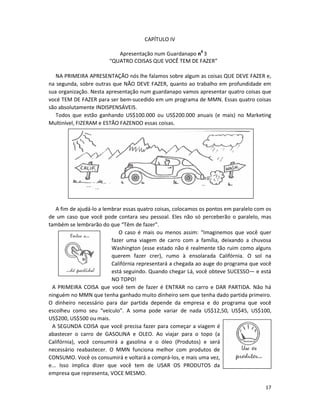 17
CAPÍTULO IV
Apresentação num Guardanapo n0
3
“QUATRO COISAS QUE VOCÊ TEM DE FAZER”
NA PRIMEIRA APRESENTAÇÃO nós lhe falamos sobre algum as coisas QUE DEVE FAZER e,
na segunda, sobre outras que NÃO DEVE FAZER, quanto ao trabalho em profundidade em
sua organização. Nesta apresentação num guardanapo vamos apresentar quatro coisas que
vocé TEM DE FAZER para ser bem-sucedido em um programa de MMN. Essas quatro coisas
são absolutamente INDISPENSÁVEIS.
Todos que estão ganhando US$100.000 ou US$200.000 anuais (e mais) no Marketing
Multinível, FIZERAM e ESTÃO FAZENDO essas coisas.
A fim de ajudá-lo a lembrar essas quatro coisas, colocamos os pontos em paralelo com os
de um caso que você pode contara seu pessoal. Eles não só perceberão o paralelo, mas
também se lembrarão do que “Têm de fazer”.
O caso é mais ou menos assim: “Imaginemos que você quer
fazer uma viagem de carro com a família, deixando a chuvosa
Washington (esse estado não é realmente tão ruim como alguns
querem fazer crer), rumo à ensolarada Califórnia. O sol na
Califórnia representará a chegada ao auge do programa que você
está seguindo. Quando chegar Lá, você obteve SUCESSO— e está
NO TOPO!
A PRIMEIRA COISA que você tem de fazer é ENTRAR no carro e DAR PARTIDA. Não há
ninguém no MMN que tenha ganhado muito dinheiro sem que tenha dado partida primeiro.
O dinheiro necessário para dar partida depende da empresa e do programa que você
escolheu como seu “veículo”. A soma pode variar de nada US$12,50, US$45, US$100,
US$200, US$500 ou mais.
A SEGUNDA COISA que você precisa fazer para começar a viagem é
abastecer o carro de GASOLINA e OLEO. Ao viajar para o topo (a
Califórnia), você consumirá a gasolina e o óleo (Produtos) e será
necessário reabastecer. O MMN funciona melhor com produtos de
CONSUMO. Você os consumirá e voltará a comprá-los, e mais uma vez,
e... Isso implica dizer que você tem de USAR OS PRODUTOS da
empresa que representa, VOCE MESMO.
 
