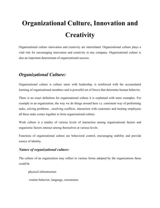 Organizational Culture, Innovation and
Creativity
Organizational culture innovation and creativity are interrelated. Organizational culture plays a
vital role for encouraging innovation and creativity in any company. Organizational culture is
also an important determinant of organizational success.
Organizational Culture:
Organizational culture is culture starts with leadership, is reinforced with the accumulated
learning of organizational members and is powerful set of forces that determine human behavior.
There is no exact definition for organizational culture it is explained with mere examples. For
example in an organization, the way we do things around here i.e. consistent way of performing
tasks, solving problems , resolving conflicts, interaction with customers and treating employees
all these tasks comes together to form organizational culture.
Work culture is a totality of various levels of interaction among organizational factors and
organismic factors interact among themselves at various levels.
Functions of organizational culture are behavioral control, encouraging stability and provide
source of identity.
Nature of organizational culture:
The culture of an organization may reflect in various forms adopted by the organizations these
could be
physical infrastructure
routine behavior, language, ceremonies
 