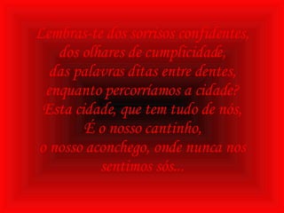 Lembras-te dos sorrisos confidentes, dos olhares de cumplicidade, das palavras ditas entre dentes, enquanto percorríamos a cidade? Esta cidade, que tem tudo de nós, É o nosso cantinho, o nosso aconchego, onde nunca nos sentimos sós... 
